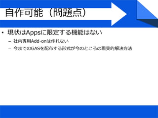 自作可能（問題点）
• 現状はAppsに限定する機能はない
– 社内専用Add-onは作れない
– 今までのGASを配布する形式が今のところの現実的解決方法
 