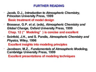 FURTHER READING Jacob, D.J.,  Introduction to Atmospheric Chemistry,  Princeton University Press, 1999 Basic treatment of model design Brasseur, G.P. et al. (eds) , Atmospheric Chemistry and Global Change,  Oxford University Press, 1999 Chap. 12 (“Modeling”) is concise and excellent  Seinfeld, J.H., and S. Pandis,  Atmospheric Chemistry and Physics,  Wiley, 1996 Excellent insights into modeling principles Jacobson, M.Z.,  Fundamentals of Atmospheric Modeling,  Cambridge University Press, 1999 Excellent presentations of modeling techniques 