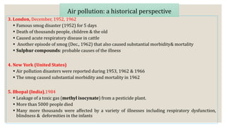 3. London, December, 1952, 1962
 Famous smog disaster (1952) for 5 days
 Death of thousands people, children & the old
 Caused acute respiratory disease in cattle
 Another episode of smog (Dec., 1962) that also caused substantial morbidity& mortality
 Sulphur compounds: probable causes of the illness
4. New York (United States)
 Air pollution disasters were reported during 1953, 1962 & 1966
 The smog caused substantial morbidity and mortality in 1962
5. Bhopal (India),1984
 Leakage of a toxic gas (methyl isocynate) from a pesticide plant.
 More than 5000 people died
 Many more thousands were affected by a variety of illnesses including respiratory dysfunction,
blindness & deformities in the infants
Air pollution: a historical perspective
 