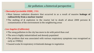 ◦ Chernobyl (erstwhile USSR), 1986
 Most famous radiation disasters that occurred in as a result of massive leakage of
radioactivity from a nuclear reactor
 The melting of & explosion in the reactor led to death of about 2000 persons &
contamination of the environment in the neighboring areas
oLos Angeles (California)
 The smog pollution in the city has more to do with petrol than coal
 The area is highly industrialized and densely populated
 The problem that was associated with various respiratory symptoms was recognized as
early as 1940(s)
 Caused ocular & respiratory irritation& damage to vegetation
Air pollution: a historical perspective
 