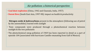 ◦ Coal dust explosion (China, 1942 and Chasnala, India, 1957)
◦ Forest fires (South East Asia, 1997-98): impact on health & productivity
◦ Nitrogen oxide & hydrocarbons present in the atmosphere (following use of petrol
by the automobiles) reacted with sunlight
◦ Toxic compounds were produced through a photochemical reaction between
sunlight & the two pollutants
◦ The photochemical smog pollution of 1969 has been reported in detail as a part of
episode 104 (associated with hurricane Camille emanating from Gulf of Mexico)
Air pollution: a historical perspective
 