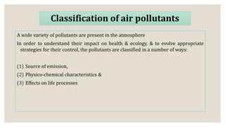 Classification of air pollutants
A wide variety of pollutants are present in the atmosphere
In order to understand their impact on health & ecology, & to evolve appropriate
strategies for their control, the pollutants are classified in a number of ways:
(1) Source of emission,
(2) Physico-chemical characteristics &
(3) Effects on life processes
 