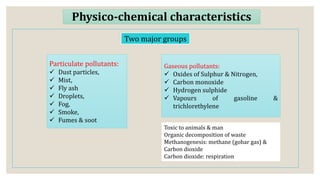 Physico-chemical characteristics
Two major groups
Particulate pollutants:
 Dust particles,
 Mist,
 Fly ash
 Droplets,
 Fog,
 Smoke,
 Fumes & soot
Gaseous pollutants:
 Oxides of Sulphur & Nitrogen,
 Carbon monoxide
 Hydrogen sulphide
 Vapours of gasoline &
trichlorethylene
Toxic to animals & man
Organic decomposition of waste
Methanogenesis: methane (gobar gas) &
Carbon dioxide
Carbon dioxide: respiration
 