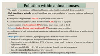 Pollution within animal houses
 The quality of environment within animal houses: on the health of animals & their productivity
 High densities of animals: not well ventilated lead to accumulation of excessive moisture and carbon
dioxide
 Atmospheric oxygen level to 10-12% may not prove fatal to animals,
 An increase of atmospheric Carbon dioxide level to 6.0% may lead to asphyxia
 A concentration of Carbon dioxide 30% for some hours could result in death
 In horses Carbon dioxide concentration of 3-5% may cause rapid breathing
 A combination of high moisture & carbon dioxide makes animals uncomfortable & leads to a reduction in
production
◦ Major gases: include ammonia, hydrogen sulphide & methane besides carbon dioxide
◦ Ammonia: irritating gas that is frequently found in the dirty farm houses
◦ Concentration between 0.04% and 0.5% of the gas causes much irritation of mucous membranes,
asphyxia and death.
◦ Hydrogen sulphide (0.01 - 0.14%): irritation of eyes, throat & nose, & lung oedema
◦ Excessive amounts of methane may prove explosive
◦ Turbulence activity may also lead to production of harmful particulate pollutants
 