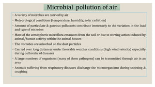 Microbial pollution of air
◦ A variety of microbes are carried by air
◦ Meteorological conditions (temperature, humidity, solar radiation)
◦ Amount of particulate & gaseous pollutants contribute immensely to the variation in the load
and type of microbes
◦ Most of the atmospheric microflora emanates from the soil or due to stirring action induced by
animal/human activity within the animal houses
◦ The microbes are adsorbed on the dust particles
◦ Carried over long distances under favorable weather conditions (high wind velocity) especially
during outbreaks of diseases
◦ A large numbers of organisms (many of them pathogens) can be transmitted through air in an
area
◦ Animals suffering from respiratory diseases discharge the microorganisms during sneezing &
coughing
 