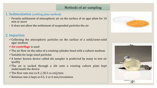 1. Sedimentation (settling plate method)
◦ Permits settlement of atmospheric air on the surface of an agar plate for 10
min or more
◦ It does not allow the settlement of suspended particles the air
2. Impaction
Collecting the atmospheric particles on the surface of a solid/semi-solid
agar medium
Air centrifuge is used
The air flow on the sides of a rotating cylinder lined with a culture medium
Suitable for large sized particles
A better known device called slit sampler is preferred by many to test air
quality
The air is sucked through a slit onto a rotating culture plate kept
underneath the device
The flow rate one cu ft .( 28.3 cu cm)/min
Rotation rate is kept at 0.5, 2 or 6 min/revolution
Methods of air sampling
 