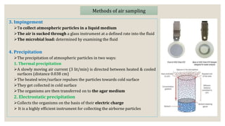3. Impingement
To collect atmospheric particles in a liquid medium
The air is sucked through a glass instrument at a defined rate into the fluid
The microbial load: determined by examining the fluid
4. Precipitation
The precipitation of atmospheric particles in two ways:
1. Thermal precipitation
A slowly moving air current (3 lit/min) is directed between heated & cooled
surfaces (distance 0.038 cm)
The heated wire/surface repulses the particles towards cold surface
They get collected in cold surface
The organisms are then transferred on to the agar medium
2. Electrostatic precipitation
Collects the organisms on the basis of their electric charge
 It is a highly efficient instrument for collecting the airborne particles
Methods of air sampling
 