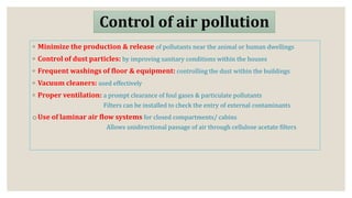 Control of air pollution
◦ Minimize the production & release of pollutants near the animal or human dwellings
◦ Control of dust particles: by improving sanitary conditions within the houses
◦ Frequent washings of floor & equipment: controlling the dust within the buildings
◦ Vacuum cleaners: used effectively
◦ Proper ventilation: a prompt clearance of foul gases & particulate pollutants
Filters can be installed to check the entry of external contaminants
oUse of laminar air flow systems for closed compartments/ cabins
Allows unidirectional passage of air through cellulose acetate filters
 