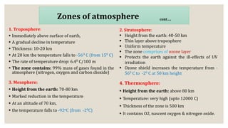 1. Troposphere:
 Immediately above surface of earth,
 A gradual decline in temperature
 Thickness: 10-20 km
 At 20 km the temperature falls to -56O C (from 150 C)
 The rate of temperature drop: 6.40 C/100 m
 The zone contains: 99% mass of gases found in the
atmosphere (nitrogen, oxygen and carbon dioxide)
Zones of atmosphere cont….
2. Stratosphere:
 Height from the earth: 40-50 km
 Thin layer above troposphere
 Uniform temperature
 The zone comprises of ozone layer
 Protects the earth against the ill-effects of UV
irradiation
 Ozone shield increases the temperature from -
560 C to -20 C at 50 km height
3. Mesophere:
 Height from the earth: 70-80 km
 Marked reduction in the temperature
 At an altitude of 70 km,
 the temperature falls to -92oC (from -20C)
4. Thermosphere:
 Height from the earth: above 80 km
 Temperature: very high (upto 12000 C)
 Thickness of the zone is 500 km
 It contains O2, nascent oxygen & nitrogen oxide.
 