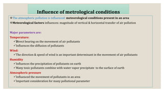 The atmospheric pollution is influenced: meteorological conditions present in an area
Meteorological factors influences: magnitude of vertical & horizontal transfer of air pollution
Major parameters are:
Temperature:
Direct bearing on the movement of air pollutants
Influences the diffusion of pollutants
Wind:
The direction & speed of wind is an important determinant in the movement of air pollutants
Humidity
Influences the precipitation of pollutants on earth
Many toxic pollutants combine with water vapor precipitate to the surface of earth
Atmospheric pressure
Influenced the movement of pollutants in an area
Important consideration for many pollutional parameter
Influence of metrological conditions
 