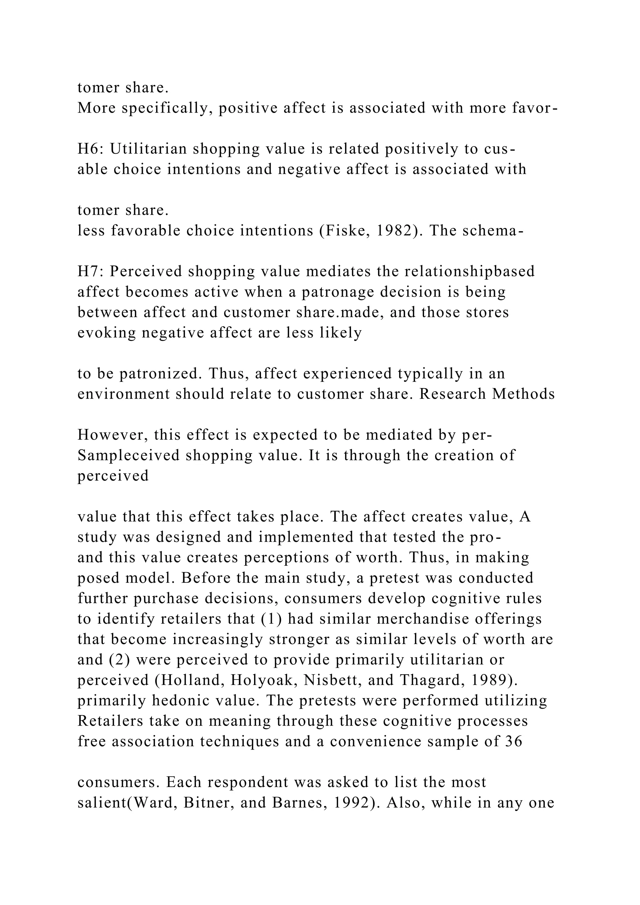tomer share.
More specifically, positive affect is associated with more favor-
H6: Utilitarian shopping value is related positively to cus-
able choice intentions and negative affect is associated with
tomer share.
less favorable choice intentions (Fiske, 1982). The schema-
H7: Perceived shopping value mediates the relationshipbased
affect becomes active when a patronage decision is being
between affect and customer share.made, and those stores
evoking negative affect are less likely
to be patronized. Thus, affect experienced typically in an
environment should relate to customer share. Research Methods
However, this effect is expected to be mediated by per-
Sampleceived shopping value. It is through the creation of
perceived
value that this effect takes place. The affect creates value, A
study was designed and implemented that tested the pro-
and this value creates perceptions of worth. Thus, in making
posed model. Before the main study, a pretest was conducted
further purchase decisions, consumers develop cognitive rules
to identify retailers that (1) had similar merchandise offerings
that become increasingly stronger as similar levels of worth are
and (2) were perceived to provide primarily utilitarian or
perceived (Holland, Holyoak, Nisbett, and Thagard, 1989).
primarily hedonic value. The pretests were performed utilizing
Retailers take on meaning through these cognitive processes
free association techniques and a convenience sample of 36
consumers. Each respondent was asked to list the most
salient(Ward, Bitner, and Barnes, 1992). Also, while in any one
 