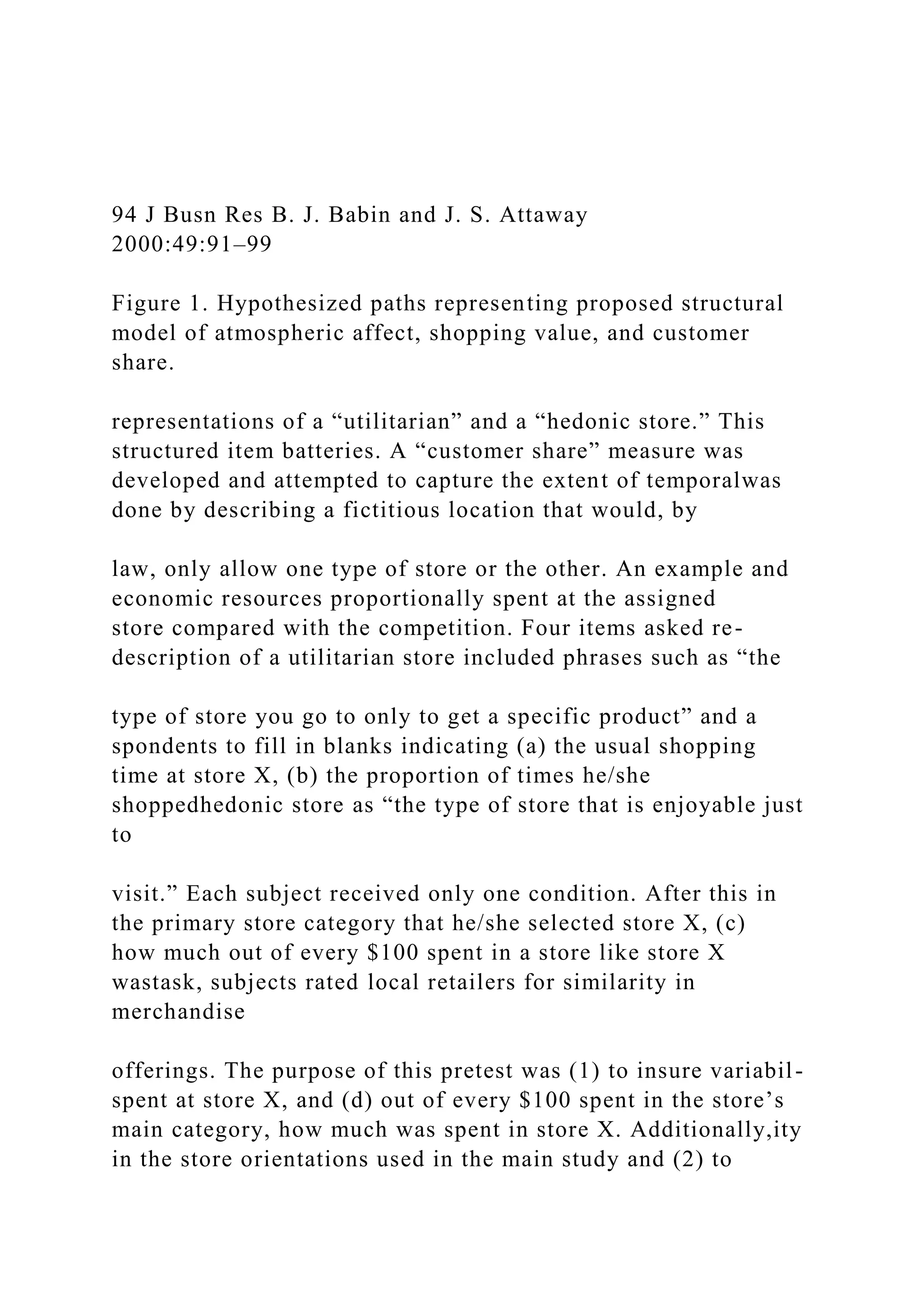 94 J Busn Res B. J. Babin and J. S. Attaway
2000:49:91–99
Figure 1. Hypothesized paths representing proposed structural
model of atmospheric affect, shopping value, and customer
share.
representations of a “utilitarian” and a “hedonic store.” This
structured item batteries. A “customer share” measure was
developed and attempted to capture the extent of temporalwas
done by describing a fictitious location that would, by
law, only allow one type of store or the other. An example and
economic resources proportionally spent at the assigned
store compared with the competition. Four items asked re-
description of a utilitarian store included phrases such as “the
type of store you go to only to get a specific product” and a
spondents to fill in blanks indicating (a) the usual shopping
time at store X, (b) the proportion of times he/she
shoppedhedonic store as “the type of store that is enjoyable just
to
visit.” Each subject received only one condition. After this in
the primary store category that he/she selected store X, (c)
how much out of every $100 spent in a store like store X
wastask, subjects rated local retailers for similarity in
merchandise
offerings. The purpose of this pretest was (1) to insure variabil-
spent at store X, and (d) out of every $100 spent in the store’s
main category, how much was spent in store X. Additionally,ity
in the store orientations used in the main study and (2) to
 