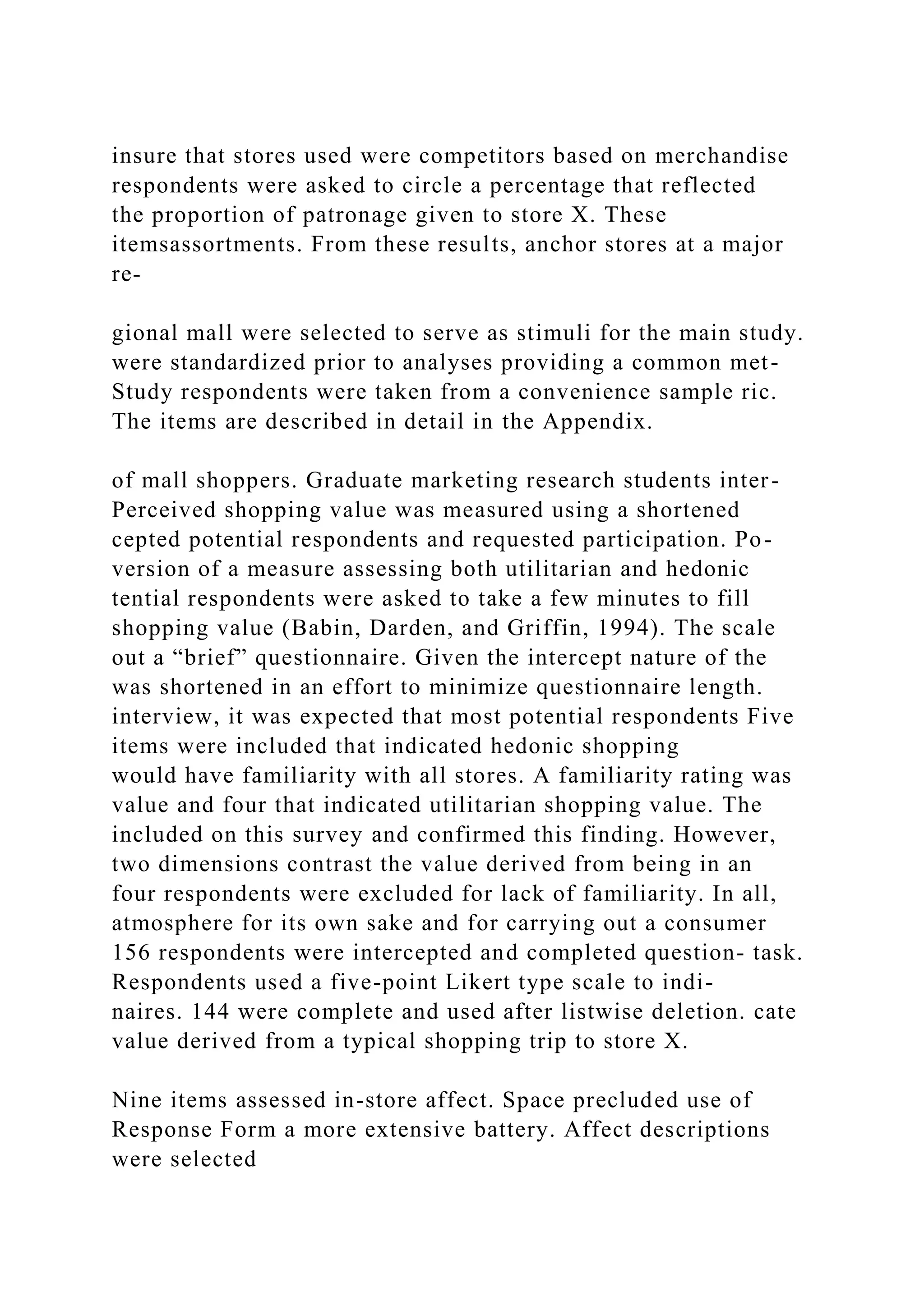insure that stores used were competitors based on merchandise
respondents were asked to circle a percentage that reflected
the proportion of patronage given to store X. These
itemsassortments. From these results, anchor stores at a major
re-
gional mall were selected to serve as stimuli for the main study.
were standardized prior to analyses providing a common met-
Study respondents were taken from a convenience sample ric.
The items are described in detail in the Appendix.
of mall shoppers. Graduate marketing research students inter-
Perceived shopping value was measured using a shortened
cepted potential respondents and requested participation. Po-
version of a measure assessing both utilitarian and hedonic
tential respondents were asked to take a few minutes to fill
shopping value (Babin, Darden, and Griffin, 1994). The scale
out a “brief” questionnaire. Given the intercept nature of the
was shortened in an effort to minimize questionnaire length.
interview, it was expected that most potential respondents Five
items were included that indicated hedonic shopping
would have familiarity with all stores. A familiarity rating was
value and four that indicated utilitarian shopping value. The
included on this survey and confirmed this finding. However,
two dimensions contrast the value derived from being in an
four respondents were excluded for lack of familiarity. In all,
atmosphere for its own sake and for carrying out a consumer
156 respondents were intercepted and completed question- task.
Respondents used a five-point Likert type scale to indi-
naires. 144 were complete and used after listwise deletion. cate
value derived from a typical shopping trip to store X.
Nine items assessed in-store affect. Space precluded use of
Response Form a more extensive battery. Affect descriptions
were selected
 