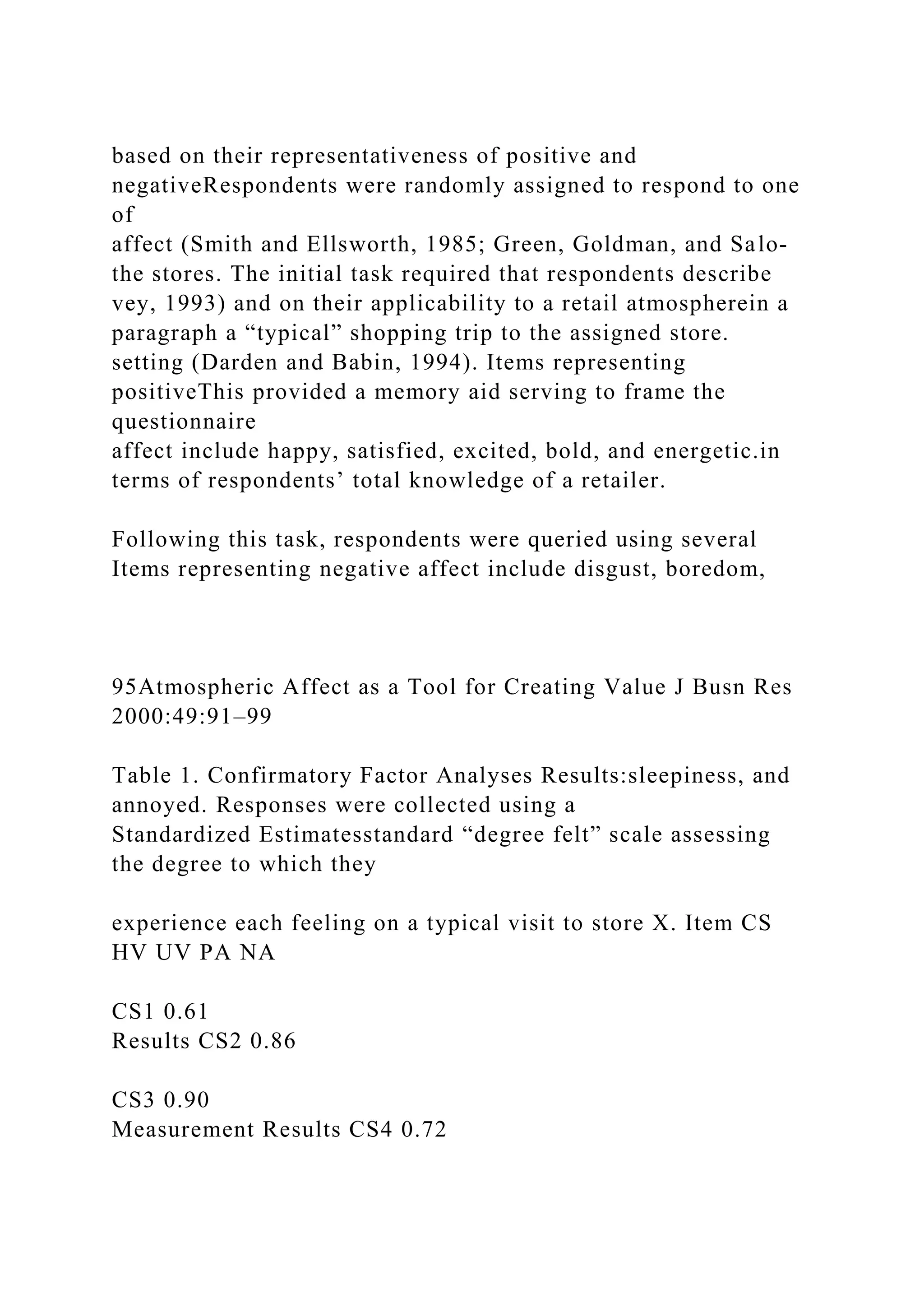 based on their representativeness of positive and
negativeRespondents were randomly assigned to respond to one
of
affect (Smith and Ellsworth, 1985; Green, Goldman, and Salo-
the stores. The initial task required that respondents describe
vey, 1993) and on their applicability to a retail atmospherein a
paragraph a “typical” shopping trip to the assigned store.
setting (Darden and Babin, 1994). Items representing
positiveThis provided a memory aid serving to frame the
questionnaire
affect include happy, satisfied, excited, bold, and energetic.in
terms of respondents’ total knowledge of a retailer.
Following this task, respondents were queried using several
Items representing negative affect include disgust, boredom,
95Atmospheric Affect as a Tool for Creating Value J Busn Res
2000:49:91–99
Table 1. Confirmatory Factor Analyses Results:sleepiness, and
annoyed. Responses were collected using a
Standardized Estimatesstandard “degree felt” scale assessing
the degree to which they
experience each feeling on a typical visit to store X. Item CS
HV UV PA NA
CS1 0.61
Results CS2 0.86
CS3 0.90
Measurement Results CS4 0.72
 