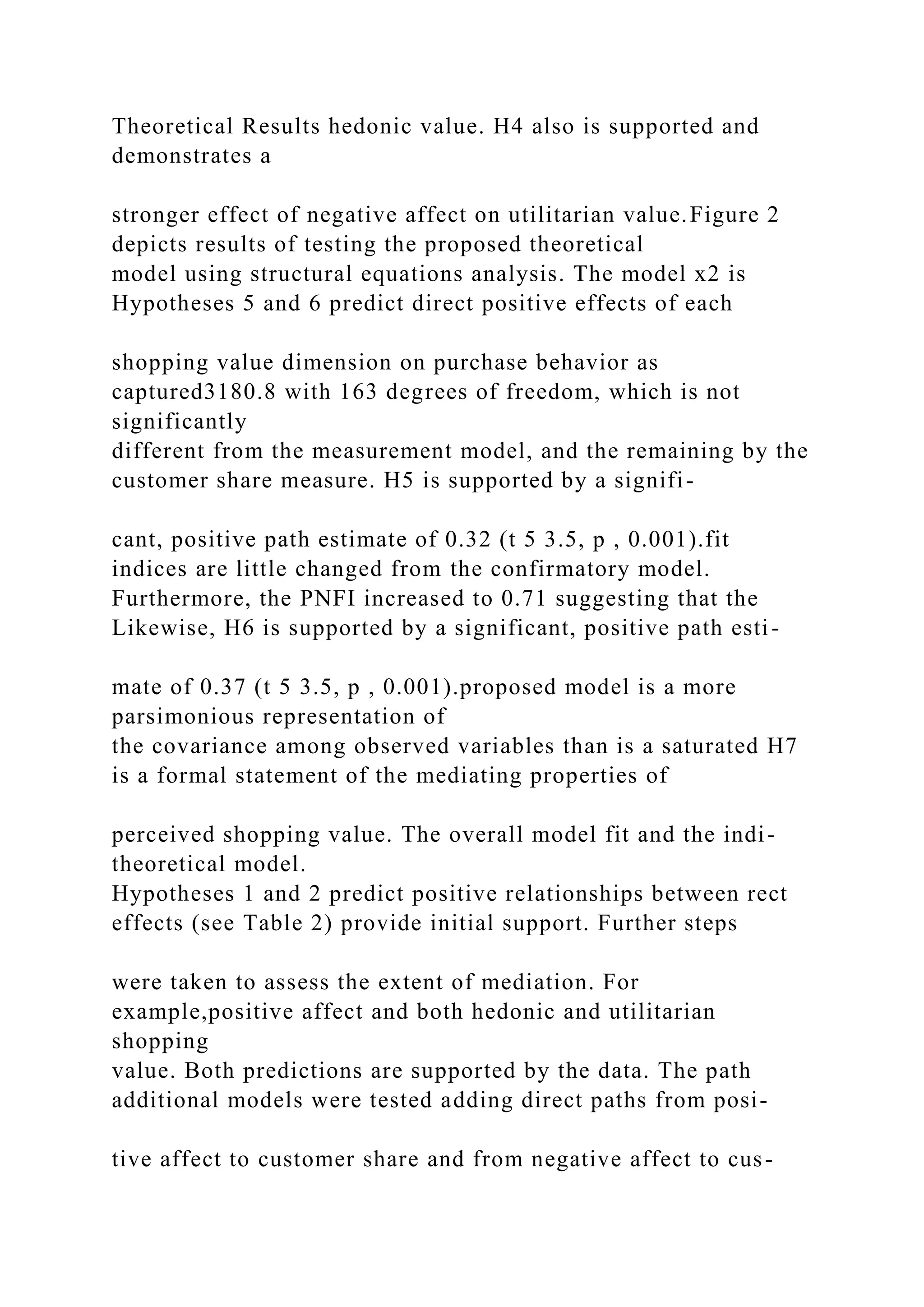 Theoretical Results hedonic value. H4 also is supported and
demonstrates a
stronger effect of negative affect on utilitarian value.Figure 2
depicts results of testing the proposed theoretical
model using structural equations analysis. The model x2 is
Hypotheses 5 and 6 predict direct positive effects of each
shopping value dimension on purchase behavior as
captured3180.8 with 163 degrees of freedom, which is not
significantly
different from the measurement model, and the remaining by the
customer share measure. H5 is supported by a signifi-
cant, positive path estimate of 0.32 (t 5 3.5, p , 0.001).fit
indices are little changed from the confirmatory model.
Furthermore, the PNFI increased to 0.71 suggesting that the
Likewise, H6 is supported by a significant, positive path esti-
mate of 0.37 (t 5 3.5, p , 0.001).proposed model is a more
parsimonious representation of
the covariance among observed variables than is a saturated H7
is a formal statement of the mediating properties of
perceived shopping value. The overall model fit and the indi-
theoretical model.
Hypotheses 1 and 2 predict positive relationships between rect
effects (see Table 2) provide initial support. Further steps
were taken to assess the extent of mediation. For
example,positive affect and both hedonic and utilitarian
shopping
value. Both predictions are supported by the data. The path
additional models were tested adding direct paths from posi-
tive affect to customer share and from negative affect to cus-
 