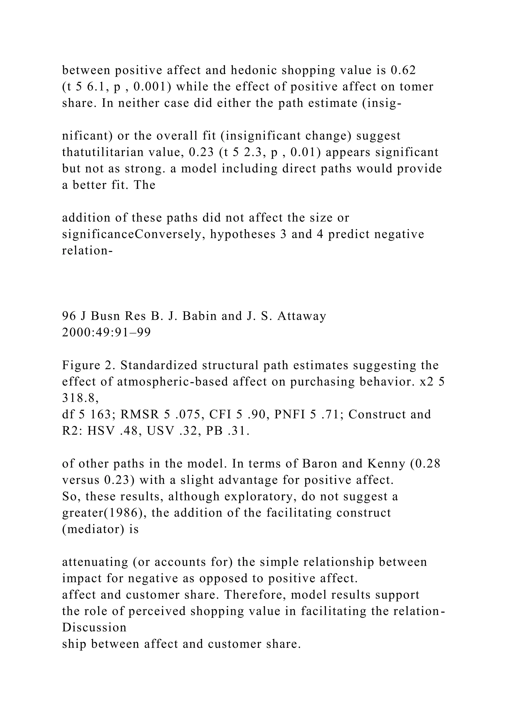 between positive affect and hedonic shopping value is 0.62
(t 5 6.1, p , 0.001) while the effect of positive affect on tomer
share. In neither case did either the path estimate (insig-
nificant) or the overall fit (insignificant change) suggest
thatutilitarian value, 0.23 (t 5 2.3, p , 0.01) appears significant
but not as strong. a model including direct paths would provide
a better fit. The
addition of these paths did not affect the size or
significanceConversely, hypotheses 3 and 4 predict negative
relation-
96 J Busn Res B. J. Babin and J. S. Attaway
2000:49:91–99
Figure 2. Standardized structural path estimates suggesting the
effect of atmospheric-based affect on purchasing behavior. x2 5
318.8,
df 5 163; RMSR 5 .075, CFI 5 .90, PNFI 5 .71; Construct and
R2: HSV .48, USV .32, PB .31.
of other paths in the model. In terms of Baron and Kenny (0.28
versus 0.23) with a slight advantage for positive affect.
So, these results, although exploratory, do not suggest a
greater(1986), the addition of the facilitating construct
(mediator) is
attenuating (or accounts for) the simple relationship between
impact for negative as opposed to positive affect.
affect and customer share. Therefore, model results support
the role of perceived shopping value in facilitating the relation-
Discussion
ship between affect and customer share.
 