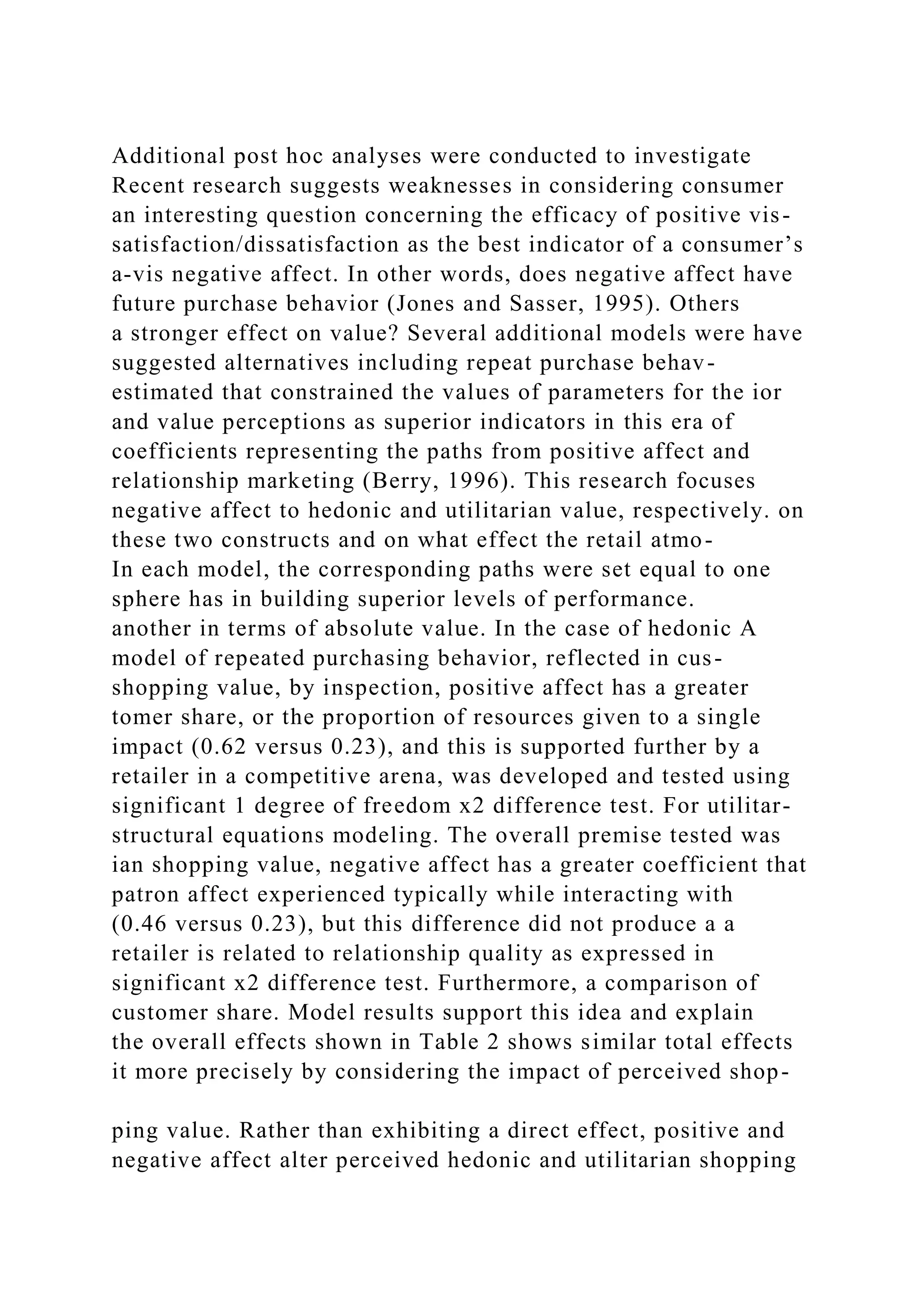 Additional post hoc analyses were conducted to investigate
Recent research suggests weaknesses in considering consumer
an interesting question concerning the efficacy of positive vis-
satisfaction/dissatisfaction as the best indicator of a consumer’s
a-vis negative affect. In other words, does negative affect have
future purchase behavior (Jones and Sasser, 1995). Others
a stronger effect on value? Several additional models were have
suggested alternatives including repeat purchase behav-
estimated that constrained the values of parameters for the ior
and value perceptions as superior indicators in this era of
coefficients representing the paths from positive affect and
relationship marketing (Berry, 1996). This research focuses
negative affect to hedonic and utilitarian value, respectively. on
these two constructs and on what effect the retail atmo-
In each model, the corresponding paths were set equal to one
sphere has in building superior levels of performance.
another in terms of absolute value. In the case of hedonic A
model of repeated purchasing behavior, reflected in cus-
shopping value, by inspection, positive affect has a greater
tomer share, or the proportion of resources given to a single
impact (0.62 versus 0.23), and this is supported further by a
retailer in a competitive arena, was developed and tested using
significant 1 degree of freedom x2 difference test. For utilitar-
structural equations modeling. The overall premise tested was
ian shopping value, negative affect has a greater coefficient that
patron affect experienced typically while interacting with
(0.46 versus 0.23), but this difference did not produce a a
retailer is related to relationship quality as expressed in
significant x2 difference test. Furthermore, a comparison of
customer share. Model results support this idea and explain
the overall effects shown in Table 2 shows similar total effects
it more precisely by considering the impact of perceived shop-
ping value. Rather than exhibiting a direct effect, positive and
negative affect alter perceived hedonic and utilitarian shopping
 