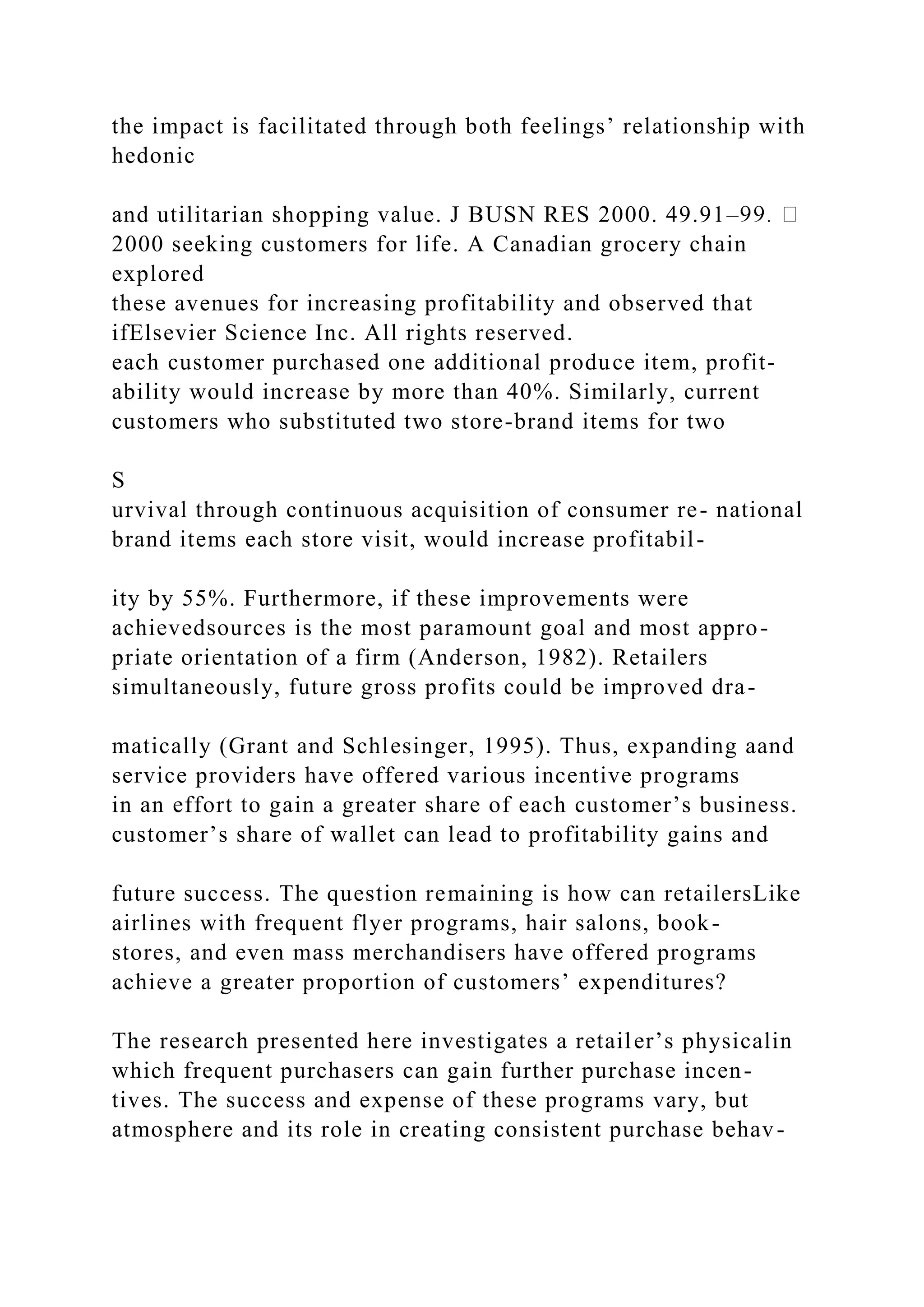 the impact is facilitated through both feelings’ relationship with
hedonic
and utilitarian shopping value. J BUSN RES 2000. 49.91–
2000 seeking customers for life. A Canadian grocery chain
explored
these avenues for increasing profitability and observed that
ifElsevier Science Inc. All rights reserved.
each customer purchased one additional produce item, profit-
ability would increase by more than 40%. Similarly, current
customers who substituted two store-brand items for two
S
urvival through continuous acquisition of consumer re- national
brand items each store visit, would increase profitabil-
ity by 55%. Furthermore, if these improvements were
achievedsources is the most paramount goal and most appro-
priate orientation of a firm (Anderson, 1982). Retailers
simultaneously, future gross profits could be improved dra-
matically (Grant and Schlesinger, 1995). Thus, expanding aand
service providers have offered various incentive programs
in an effort to gain a greater share of each customer’s business.
customer’s share of wallet can lead to profitability gains and
future success. The question remaining is how can retailersLike
airlines with frequent flyer programs, hair salons, book-
stores, and even mass merchandisers have offered programs
achieve a greater proportion of customers’ expenditures?
The research presented here investigates a retailer’s physicalin
which frequent purchasers can gain further purchase incen-
tives. The success and expense of these programs vary, but
atmosphere and its role in creating consistent purchase behav-
 