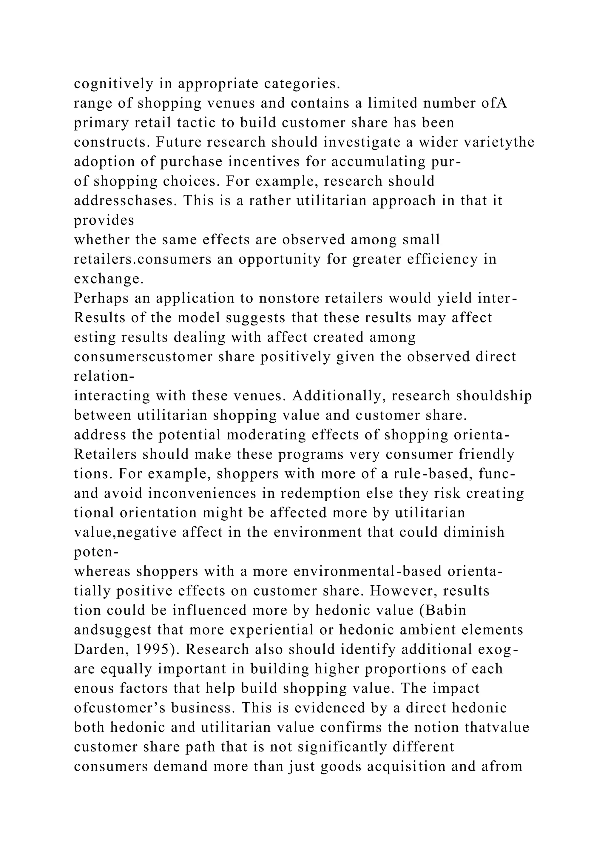cognitively in appropriate categories.
range of shopping venues and contains a limited number ofA
primary retail tactic to build customer share has been
constructs. Future research should investigate a wider varietythe
adoption of purchase incentives for accumulating pur-
of shopping choices. For example, research should
addresschases. This is a rather utilitarian approach in that it
provides
whether the same effects are observed among small
retailers.consumers an opportunity for greater efficiency in
exchange.
Perhaps an application to nonstore retailers would yield inter-
Results of the model suggests that these results may affect
esting results dealing with affect created among
consumerscustomer share positively given the observed direct
relation-
interacting with these venues. Additionally, research shouldship
between utilitarian shopping value and customer share.
address the potential moderating effects of shopping orienta-
Retailers should make these programs very consumer friendly
tions. For example, shoppers with more of a rule-based, func-
and avoid inconveniences in redemption else they risk creating
tional orientation might be affected more by utilitarian
value,negative affect in the environment that could diminish
poten-
whereas shoppers with a more environmental-based orienta-
tially positive effects on customer share. However, results
tion could be influenced more by hedonic value (Babin
andsuggest that more experiential or hedonic ambient elements
Darden, 1995). Research also should identify additional exog-
are equally important in building higher proportions of each
enous factors that help build shopping value. The impact
ofcustomer’s business. This is evidenced by a direct hedonic
both hedonic and utilitarian value confirms the notion thatvalue
customer share path that is not significantly different
consumers demand more than just goods acquisition and afrom
 