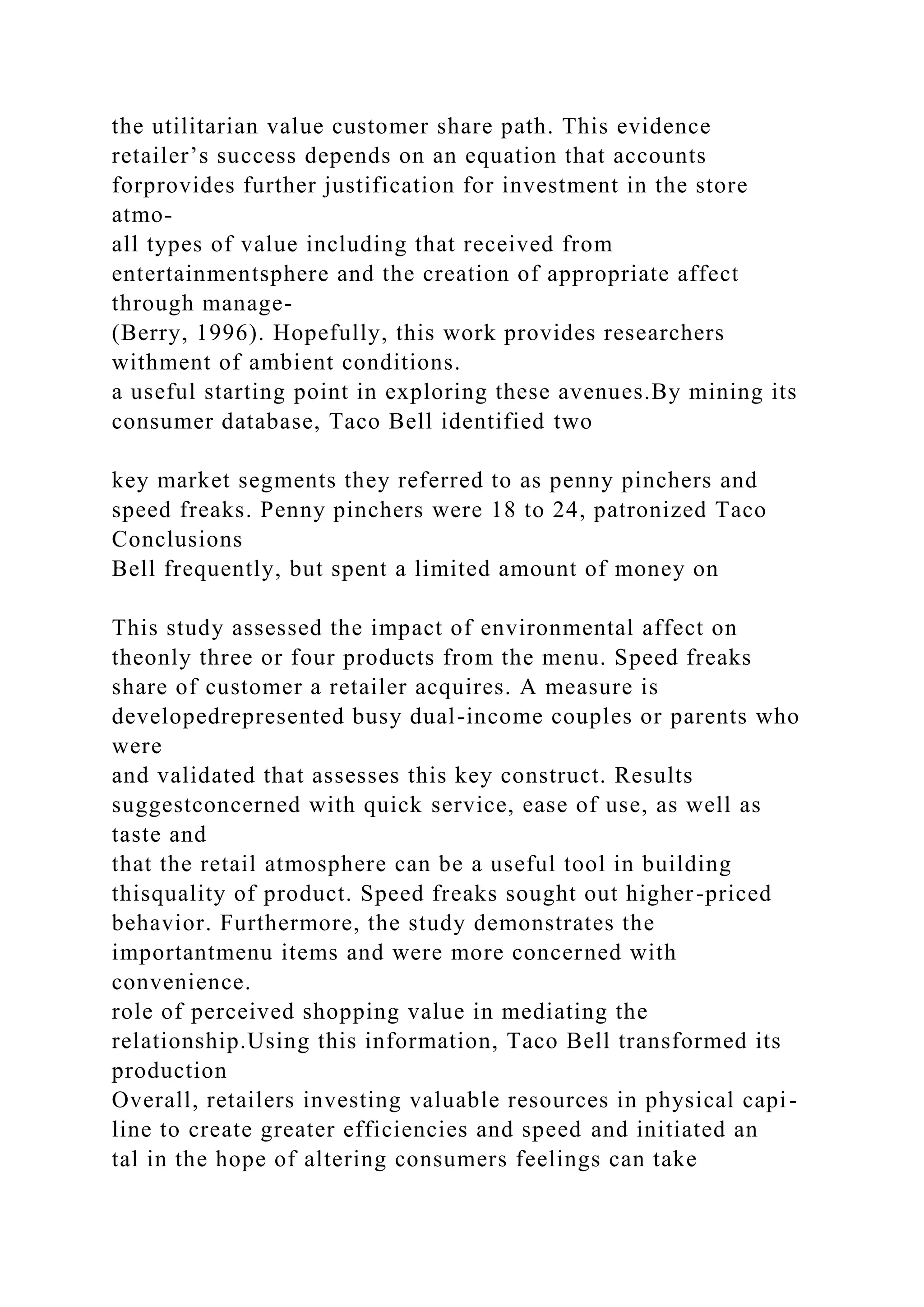 the utilitarian value customer share path. This evidence
retailer’s success depends on an equation that accounts
forprovides further justification for investment in the store
atmo-
all types of value including that received from
entertainmentsphere and the creation of appropriate affect
through manage-
(Berry, 1996). Hopefully, this work provides researchers
withment of ambient conditions.
a useful starting point in exploring these avenues.By mining its
consumer database, Taco Bell identified two
key market segments they referred to as penny pinchers and
speed freaks. Penny pinchers were 18 to 24, patronized Taco
Conclusions
Bell frequently, but spent a limited amount of money on
This study assessed the impact of environmental affect on
theonly three or four products from the menu. Speed freaks
share of customer a retailer acquires. A measure is
developedrepresented busy dual-income couples or parents who
were
and validated that assesses this key construct. Results
suggestconcerned with quick service, ease of use, as well as
taste and
that the retail atmosphere can be a useful tool in building
thisquality of product. Speed freaks sought out higher-priced
behavior. Furthermore, the study demonstrates the
importantmenu items and were more concerned with
convenience.
role of perceived shopping value in mediating the
relationship.Using this information, Taco Bell transformed its
production
Overall, retailers investing valuable resources in physical capi-
line to create greater efficiencies and speed and initiated an
tal in the hope of altering consumers feelings can take
 