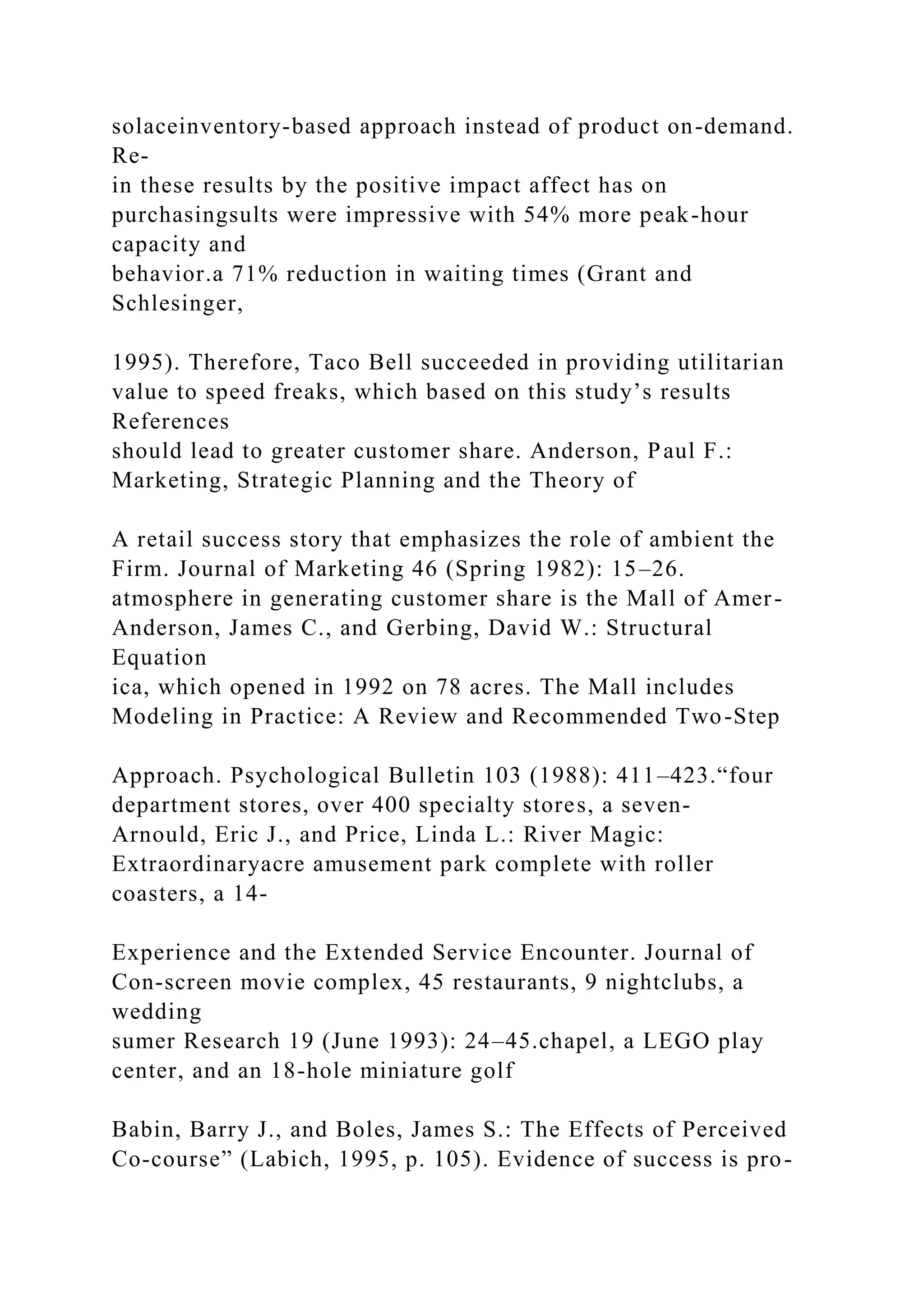 solaceinventory-based approach instead of product on-demand.
Re-
in these results by the positive impact affect has on
purchasingsults were impressive with 54% more peak-hour
capacity and
behavior.a 71% reduction in waiting times (Grant and
Schlesinger,
1995). Therefore, Taco Bell succeeded in providing utilitarian
value to speed freaks, which based on this study’s results
References
should lead to greater customer share. Anderson, Paul F.:
Marketing, Strategic Planning and the Theory of
A retail success story that emphasizes the role of ambient the
Firm. Journal of Marketing 46 (Spring 1982): 15–26.
atmosphere in generating customer share is the Mall of Amer-
Anderson, James C., and Gerbing, David W.: Structural
Equation
ica, which opened in 1992 on 78 acres. The Mall includes
Modeling in Practice: A Review and Recommended Two-Step
Approach. Psychological Bulletin 103 (1988): 411–423.“four
department stores, over 400 specialty stores, a seven-
Arnould, Eric J., and Price, Linda L.: River Magic:
Extraordinaryacre amusement park complete with roller
coasters, a 14-
Experience and the Extended Service Encounter. Journal of
Con-screen movie complex, 45 restaurants, 9 nightclubs, a
wedding
sumer Research 19 (June 1993): 24–45.chapel, a LEGO play
center, and an 18-hole miniature golf
Babin, Barry J., and Boles, James S.: The Effects of Perceived
Co-course” (Labich, 1995, p. 105). Evidence of success is pro-
 