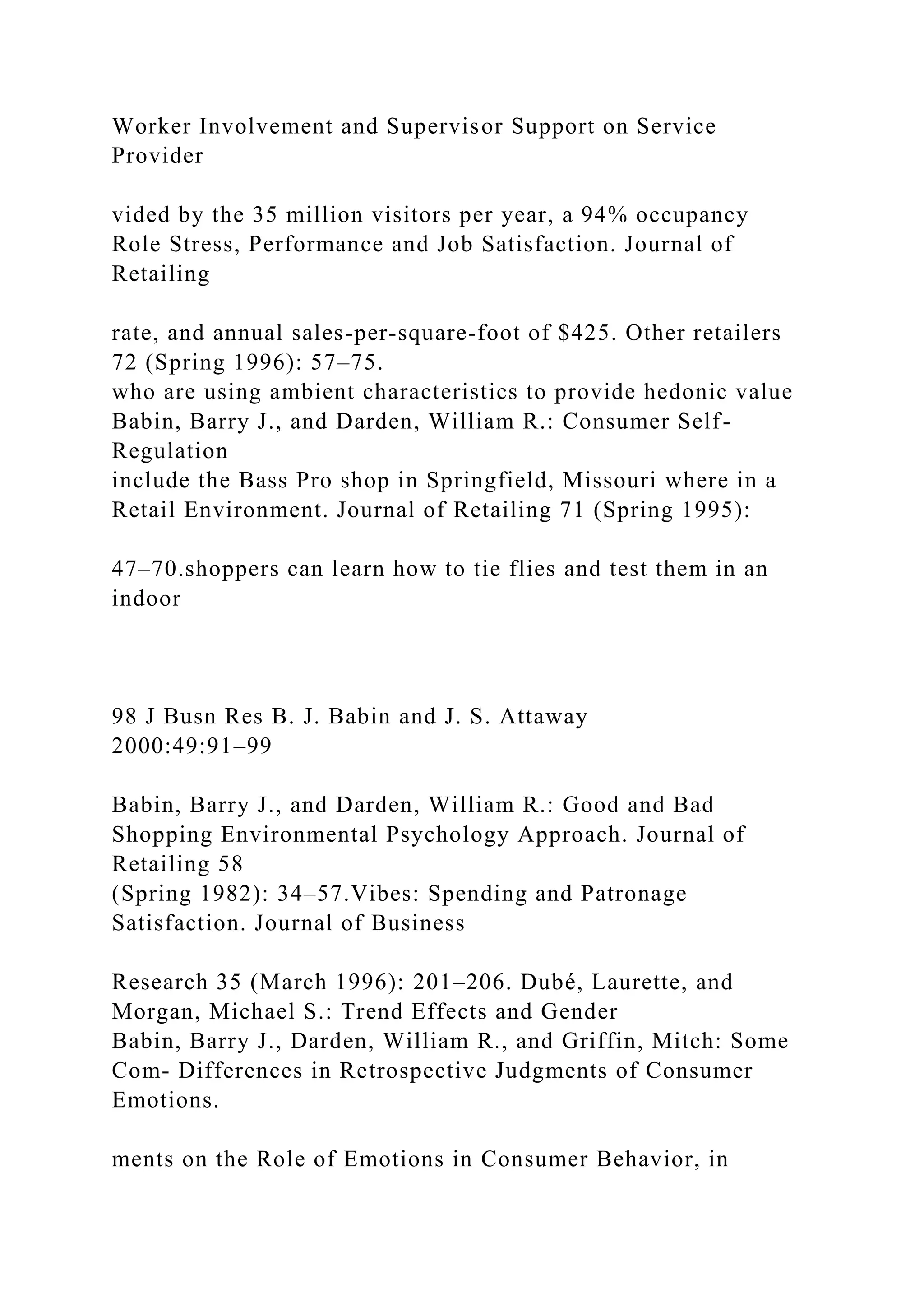 Worker Involvement and Supervisor Support on Service
Provider
vided by the 35 million visitors per year, a 94% occupancy
Role Stress, Performance and Job Satisfaction. Journal of
Retailing
rate, and annual sales-per-square-foot of $425. Other retailers
72 (Spring 1996): 57–75.
who are using ambient characteristics to provide hedonic value
Babin, Barry J., and Darden, William R.: Consumer Self-
Regulation
include the Bass Pro shop in Springfield, Missouri where in a
Retail Environment. Journal of Retailing 71 (Spring 1995):
47–70.shoppers can learn how to tie flies and test them in an
indoor
98 J Busn Res B. J. Babin and J. S. Attaway
2000:49:91–99
Babin, Barry J., and Darden, William R.: Good and Bad
Shopping Environmental Psychology Approach. Journal of
Retailing 58
(Spring 1982): 34–57.Vibes: Spending and Patronage
Satisfaction. Journal of Business
Research 35 (March 1996): 201–206. Dubé, Laurette, and
Morgan, Michael S.: Trend Effects and Gender
Babin, Barry J., Darden, William R., and Griffin, Mitch: Some
Com- Differences in Retrospective Judgments of Consumer
Emotions.
ments on the Role of Emotions in Consumer Behavior, in
 