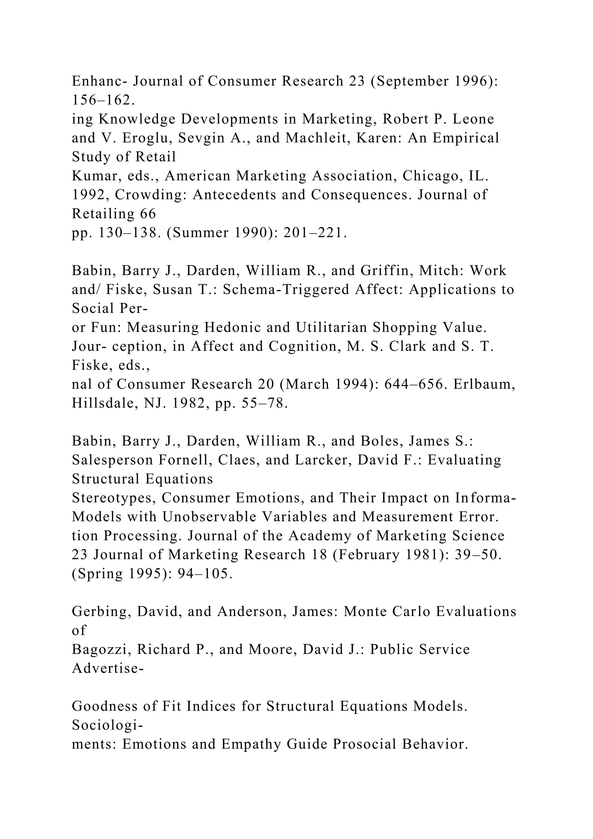Enhanc- Journal of Consumer Research 23 (September 1996):
156–162.
ing Knowledge Developments in Marketing, Robert P. Leone
and V. Eroglu, Sevgin A., and Machleit, Karen: An Empirical
Study of Retail
Kumar, eds., American Marketing Association, Chicago, IL.
1992, Crowding: Antecedents and Consequences. Journal of
Retailing 66
pp. 130–138. (Summer 1990): 201–221.
Babin, Barry J., Darden, William R., and Griffin, Mitch: Work
and/ Fiske, Susan T.: Schema-Triggered Affect: Applications to
Social Per-
or Fun: Measuring Hedonic and Utilitarian Shopping Value.
Jour- ception, in Affect and Cognition, M. S. Clark and S. T.
Fiske, eds.,
nal of Consumer Research 20 (March 1994): 644–656. Erlbaum,
Hillsdale, NJ. 1982, pp. 55–78.
Babin, Barry J., Darden, William R., and Boles, James S.:
Salesperson Fornell, Claes, and Larcker, David F.: Evaluating
Structural Equations
Stereotypes, Consumer Emotions, and Their Impact on Informa-
Models with Unobservable Variables and Measurement Error.
tion Processing. Journal of the Academy of Marketing Science
23 Journal of Marketing Research 18 (February 1981): 39–50.
(Spring 1995): 94–105.
Gerbing, David, and Anderson, James: Monte Carlo Evaluations
of
Bagozzi, Richard P., and Moore, David J.: Public Service
Advertise-
Goodness of Fit Indices for Structural Equations Models.
Sociologi-
ments: Emotions and Empathy Guide Prosocial Behavior.
 