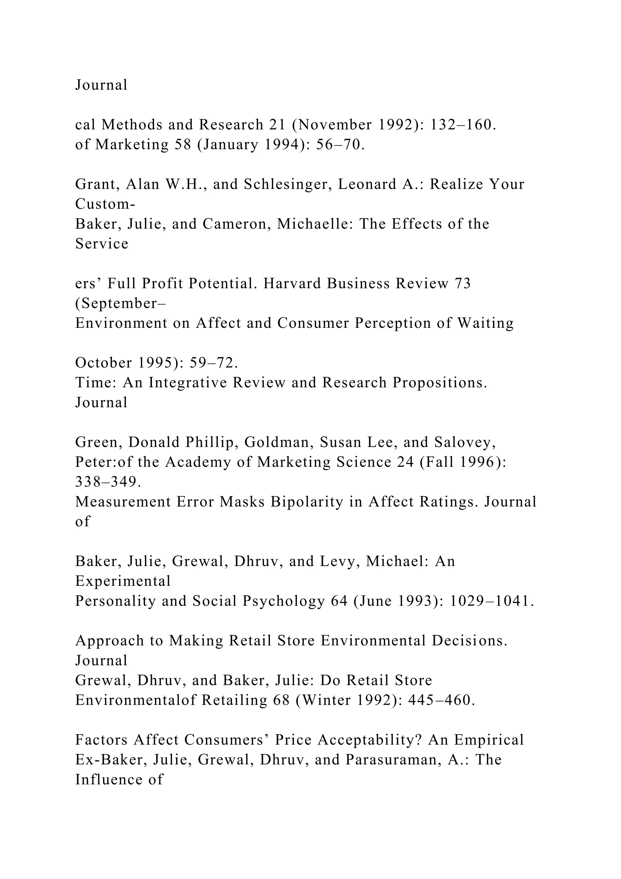 Journal
cal Methods and Research 21 (November 1992): 132–160.
of Marketing 58 (January 1994): 56–70.
Grant, Alan W.H., and Schlesinger, Leonard A.: Realize Your
Custom-
Baker, Julie, and Cameron, Michaelle: The Effects of the
Service
ers’ Full Profit Potential. Harvard Business Review 73
(September–
Environment on Affect and Consumer Perception of Waiting
October 1995): 59–72.
Time: An Integrative Review and Research Propositions.
Journal
Green, Donald Phillip, Goldman, Susan Lee, and Salovey,
Peter:of the Academy of Marketing Science 24 (Fall 1996):
338–349.
Measurement Error Masks Bipolarity in Affect Ratings. Journal
of
Baker, Julie, Grewal, Dhruv, and Levy, Michael: An
Experimental
Personality and Social Psychology 64 (June 1993): 1029–1041.
Approach to Making Retail Store Environmental Decisions.
Journal
Grewal, Dhruv, and Baker, Julie: Do Retail Store
Environmentalof Retailing 68 (Winter 1992): 445–460.
Factors Affect Consumers’ Price Acceptability? An Empirical
Ex-Baker, Julie, Grewal, Dhruv, and Parasuraman, A.: The
Influence of
 