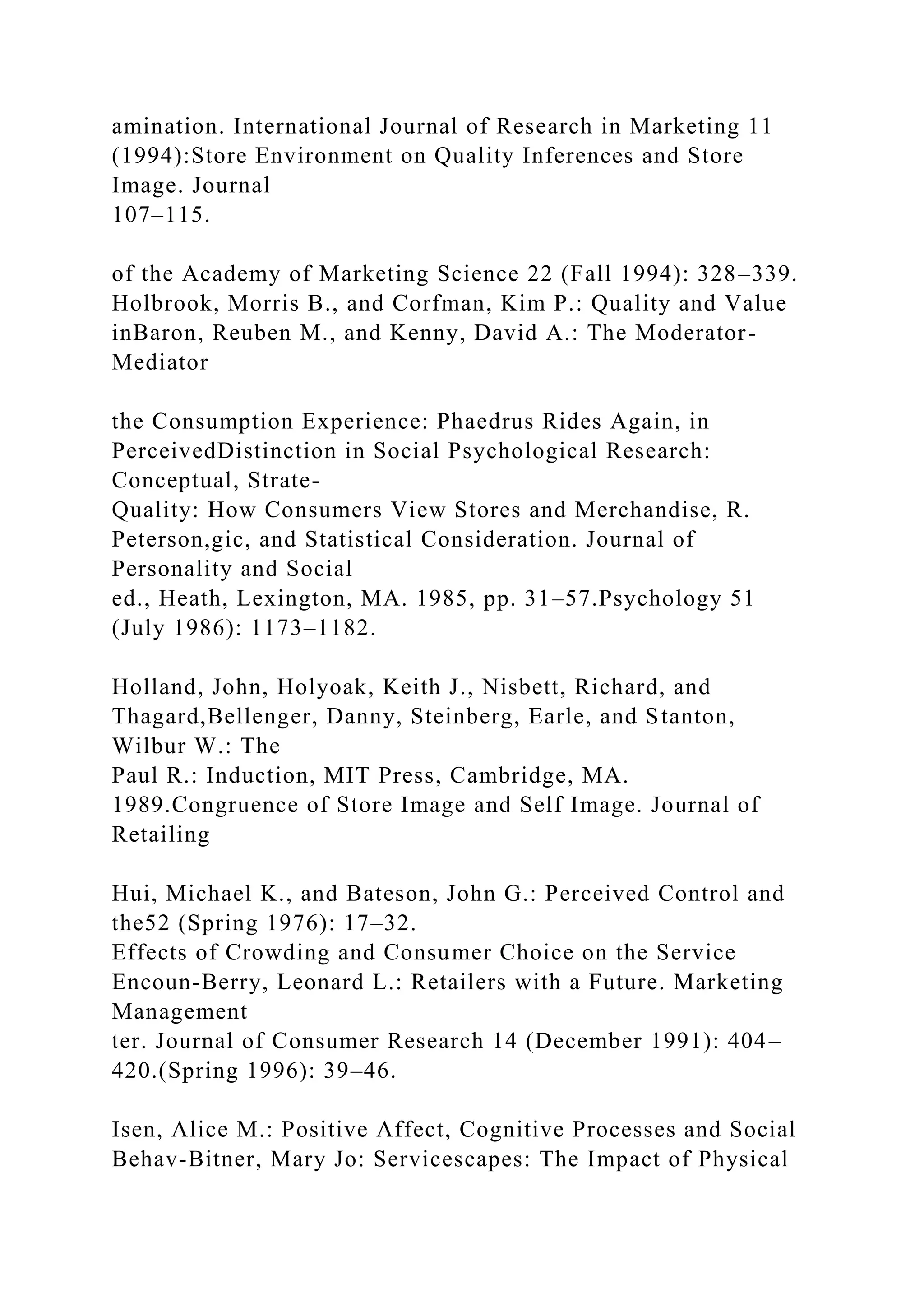 amination. International Journal of Research in Marketing 11
(1994):Store Environment on Quality Inferences and Store
Image. Journal
107–115.
of the Academy of Marketing Science 22 (Fall 1994): 328–339.
Holbrook, Morris B., and Corfman, Kim P.: Quality and Value
inBaron, Reuben M., and Kenny, David A.: The Moderator-
Mediator
the Consumption Experience: Phaedrus Rides Again, in
PerceivedDistinction in Social Psychological Research:
Conceptual, Strate-
Quality: How Consumers View Stores and Merchandise, R.
Peterson,gic, and Statistical Consideration. Journal of
Personality and Social
ed., Heath, Lexington, MA. 1985, pp. 31–57.Psychology 51
(July 1986): 1173–1182.
Holland, John, Holyoak, Keith J., Nisbett, Richard, and
Thagard,Bellenger, Danny, Steinberg, Earle, and Stanton,
Wilbur W.: The
Paul R.: Induction, MIT Press, Cambridge, MA.
1989.Congruence of Store Image and Self Image. Journal of
Retailing
Hui, Michael K., and Bateson, John G.: Perceived Control and
the52 (Spring 1976): 17–32.
Effects of Crowding and Consumer Choice on the Service
Encoun-Berry, Leonard L.: Retailers with a Future. Marketing
Management
ter. Journal of Consumer Research 14 (December 1991): 404–
420.(Spring 1996): 39–46.
Isen, Alice M.: Positive Affect, Cognitive Processes and Social
Behav-Bitner, Mary Jo: Servicescapes: The Impact of Physical
 