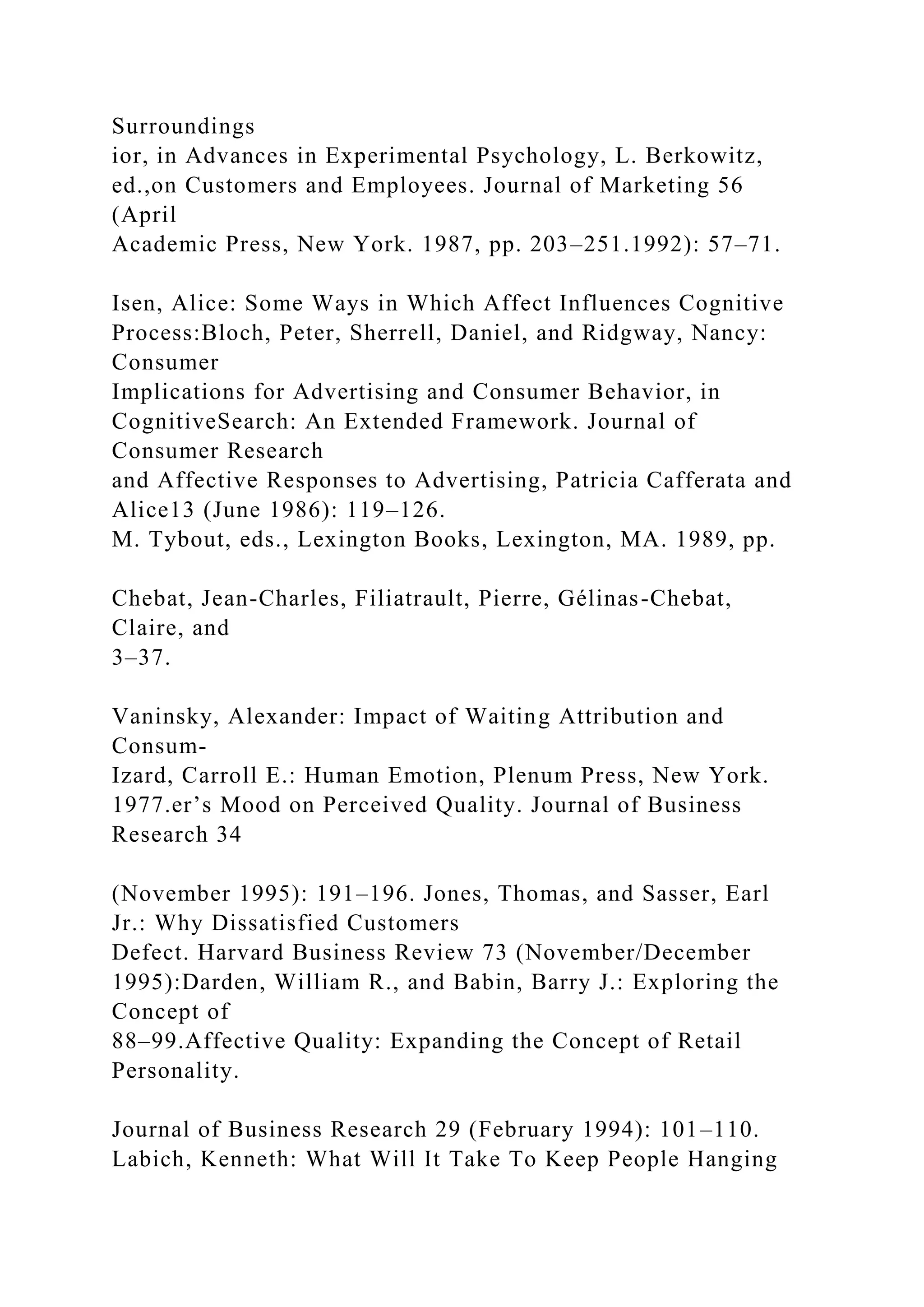 Surroundings
ior, in Advances in Experimental Psychology, L. Berkowitz,
ed.,on Customers and Employees. Journal of Marketing 56
(April
Academic Press, New York. 1987, pp. 203–251.1992): 57–71.
Isen, Alice: Some Ways in Which Affect Influences Cognitive
Process:Bloch, Peter, Sherrell, Daniel, and Ridgway, Nancy:
Consumer
Implications for Advertising and Consumer Behavior, in
CognitiveSearch: An Extended Framework. Journal of
Consumer Research
and Affective Responses to Advertising, Patricia Cafferata and
Alice13 (June 1986): 119–126.
M. Tybout, eds., Lexington Books, Lexington, MA. 1989, pp.
Chebat, Jean-Charles, Filiatrault, Pierre, Gélinas-Chebat,
Claire, and
3–37.
Vaninsky, Alexander: Impact of Waiting Attribution and
Consum-
Izard, Carroll E.: Human Emotion, Plenum Press, New York.
1977.er’s Mood on Perceived Quality. Journal of Business
Research 34
(November 1995): 191–196. Jones, Thomas, and Sasser, Earl
Jr.: Why Dissatisfied Customers
Defect. Harvard Business Review 73 (November/December
1995):Darden, William R., and Babin, Barry J.: Exploring the
Concept of
88–99.Affective Quality: Expanding the Concept of Retail
Personality.
Journal of Business Research 29 (February 1994): 101–110.
Labich, Kenneth: What Will It Take To Keep People Hanging
 
