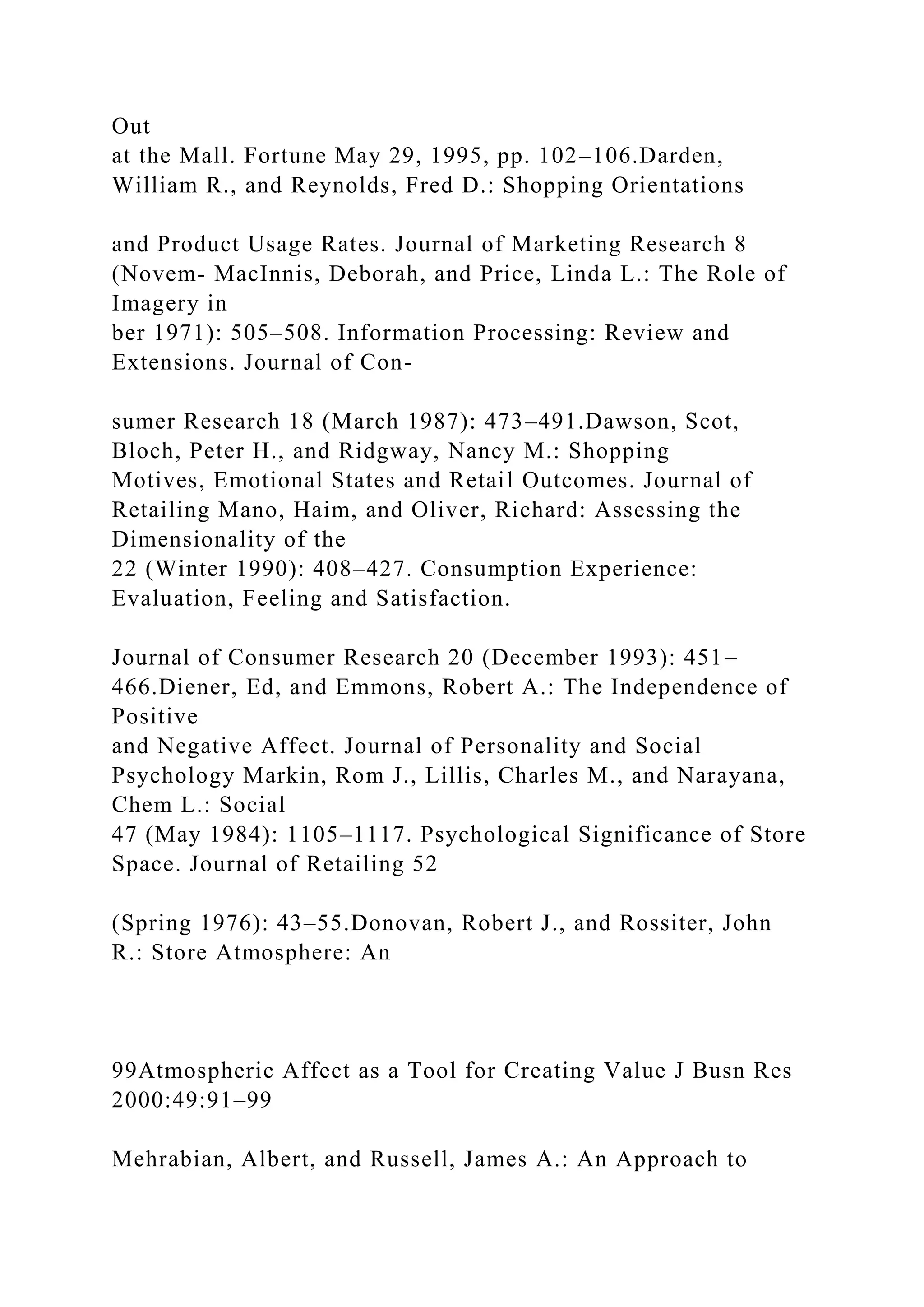 Out
at the Mall. Fortune May 29, 1995, pp. 102–106.Darden,
William R., and Reynolds, Fred D.: Shopping Orientations
and Product Usage Rates. Journal of Marketing Research 8
(Novem- MacInnis, Deborah, and Price, Linda L.: The Role of
Imagery in
ber 1971): 505–508. Information Processing: Review and
Extensions. Journal of Con-
sumer Research 18 (March 1987): 473–491.Dawson, Scot,
Bloch, Peter H., and Ridgway, Nancy M.: Shopping
Motives, Emotional States and Retail Outcomes. Journal of
Retailing Mano, Haim, and Oliver, Richard: Assessing the
Dimensionality of the
22 (Winter 1990): 408–427. Consumption Experience:
Evaluation, Feeling and Satisfaction.
Journal of Consumer Research 20 (December 1993): 451–
466.Diener, Ed, and Emmons, Robert A.: The Independence of
Positive
and Negative Affect. Journal of Personality and Social
Psychology Markin, Rom J., Lillis, Charles M., and Narayana,
Chem L.: Social
47 (May 1984): 1105–1117. Psychological Significance of Store
Space. Journal of Retailing 52
(Spring 1976): 43–55.Donovan, Robert J., and Rossiter, John
R.: Store Atmosphere: An
99Atmospheric Affect as a Tool for Creating Value J Busn Res
2000:49:91–99
Mehrabian, Albert, and Russell, James A.: An Approach to
 