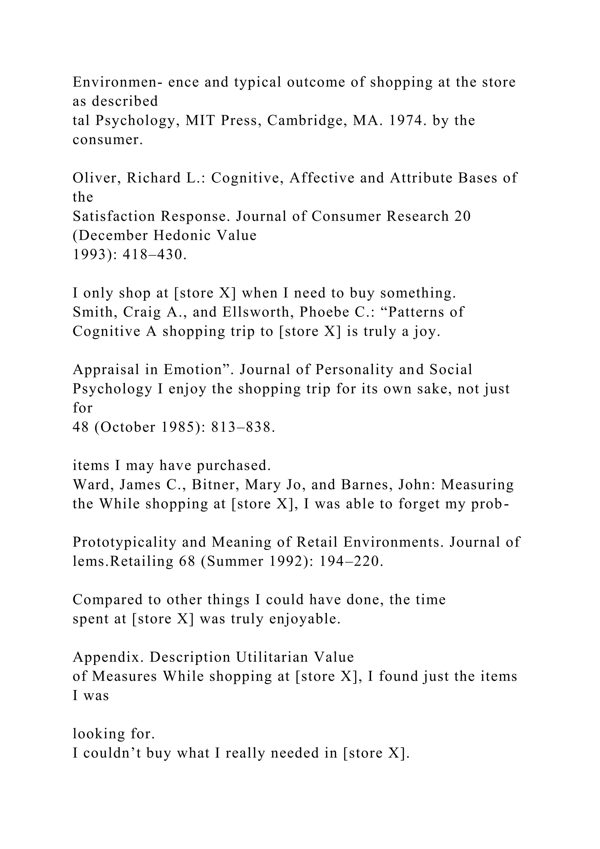Environmen- ence and typical outcome of shopping at the store
as described
tal Psychology, MIT Press, Cambridge, MA. 1974. by the
consumer.
Oliver, Richard L.: Cognitive, Affective and Attribute Bases of
the
Satisfaction Response. Journal of Consumer Research 20
(December Hedonic Value
1993): 418–430.
I only shop at [store X] when I need to buy something.
Smith, Craig A., and Ellsworth, Phoebe C.: “Patterns of
Cognitive A shopping trip to [store X] is truly a joy.
Appraisal in Emotion”. Journal of Personality and Social
Psychology I enjoy the shopping trip for its own sake, not just
for
48 (October 1985): 813–838.
items I may have purchased.
Ward, James C., Bitner, Mary Jo, and Barnes, John: Measuring
the While shopping at [store X], I was able to forget my prob-
Prototypicality and Meaning of Retail Environments. Journal of
lems.Retailing 68 (Summer 1992): 194–220.
Compared to other things I could have done, the time
spent at [store X] was truly enjoyable.
Appendix. Description Utilitarian Value
of Measures While shopping at [store X], I found just the items
I was
looking for.
I couldn’t buy what I really needed in [store X].
 