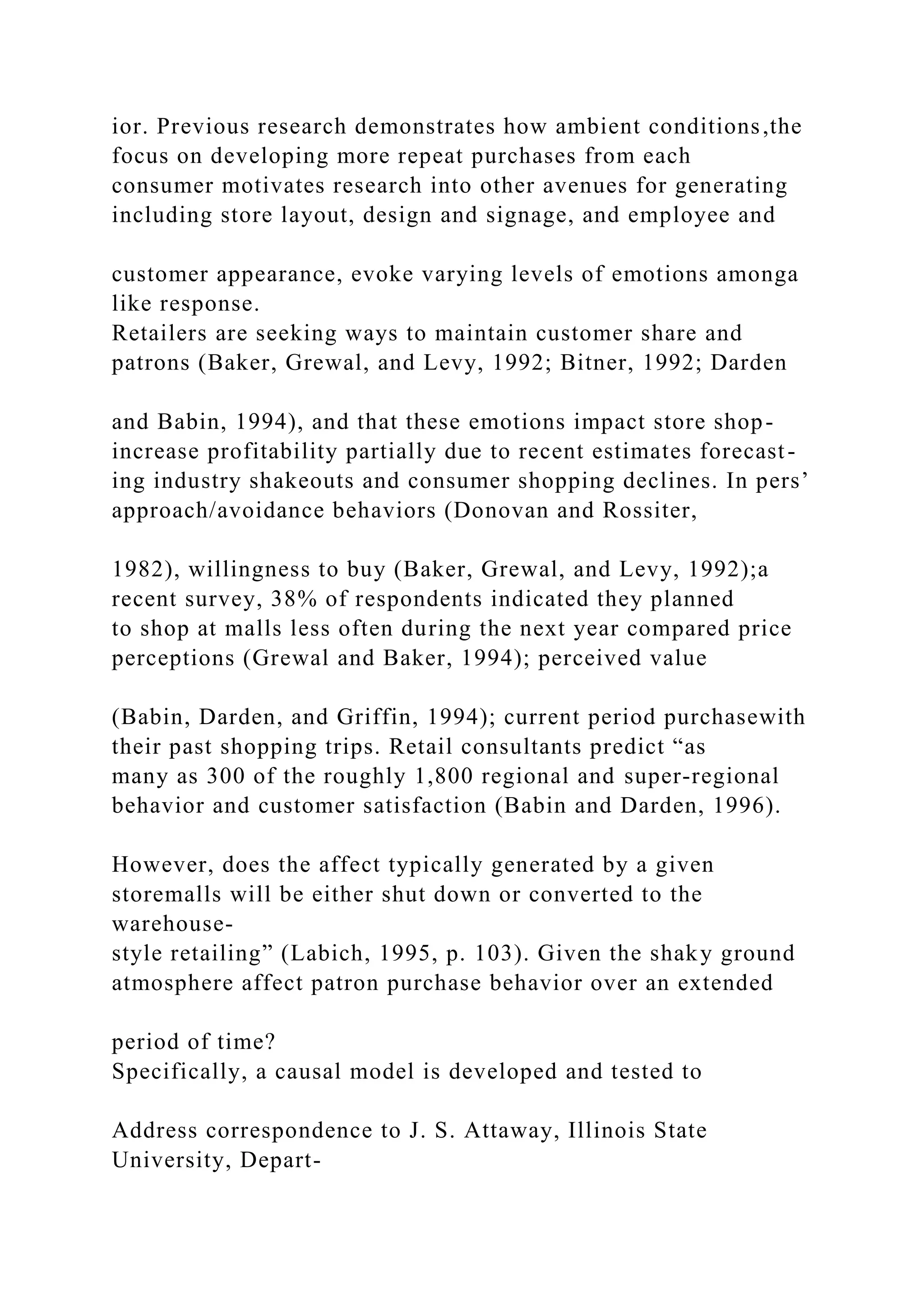 ior. Previous research demonstrates how ambient conditions,the
focus on developing more repeat purchases from each
consumer motivates research into other avenues for generating
including store layout, design and signage, and employee and
customer appearance, evoke varying levels of emotions amonga
like response.
Retailers are seeking ways to maintain customer share and
patrons (Baker, Grewal, and Levy, 1992; Bitner, 1992; Darden
and Babin, 1994), and that these emotions impact store shop-
increase profitability partially due to recent estimates forecast-
ing industry shakeouts and consumer shopping declines. In pers’
approach/avoidance behaviors (Donovan and Rossiter,
1982), willingness to buy (Baker, Grewal, and Levy, 1992);a
recent survey, 38% of respondents indicated they planned
to shop at malls less often during the next year compared price
perceptions (Grewal and Baker, 1994); perceived value
(Babin, Darden, and Griffin, 1994); current period purchasewith
their past shopping trips. Retail consultants predict “as
many as 300 of the roughly 1,800 regional and super-regional
behavior and customer satisfaction (Babin and Darden, 1996).
However, does the affect typically generated by a given
storemalls will be either shut down or converted to the
warehouse-
style retailing” (Labich, 1995, p. 103). Given the shaky ground
atmosphere affect patron purchase behavior over an extended
period of time?
Specifically, a causal model is developed and tested to
Address correspondence to J. S. Attaway, Illinois State
University, Depart-
 