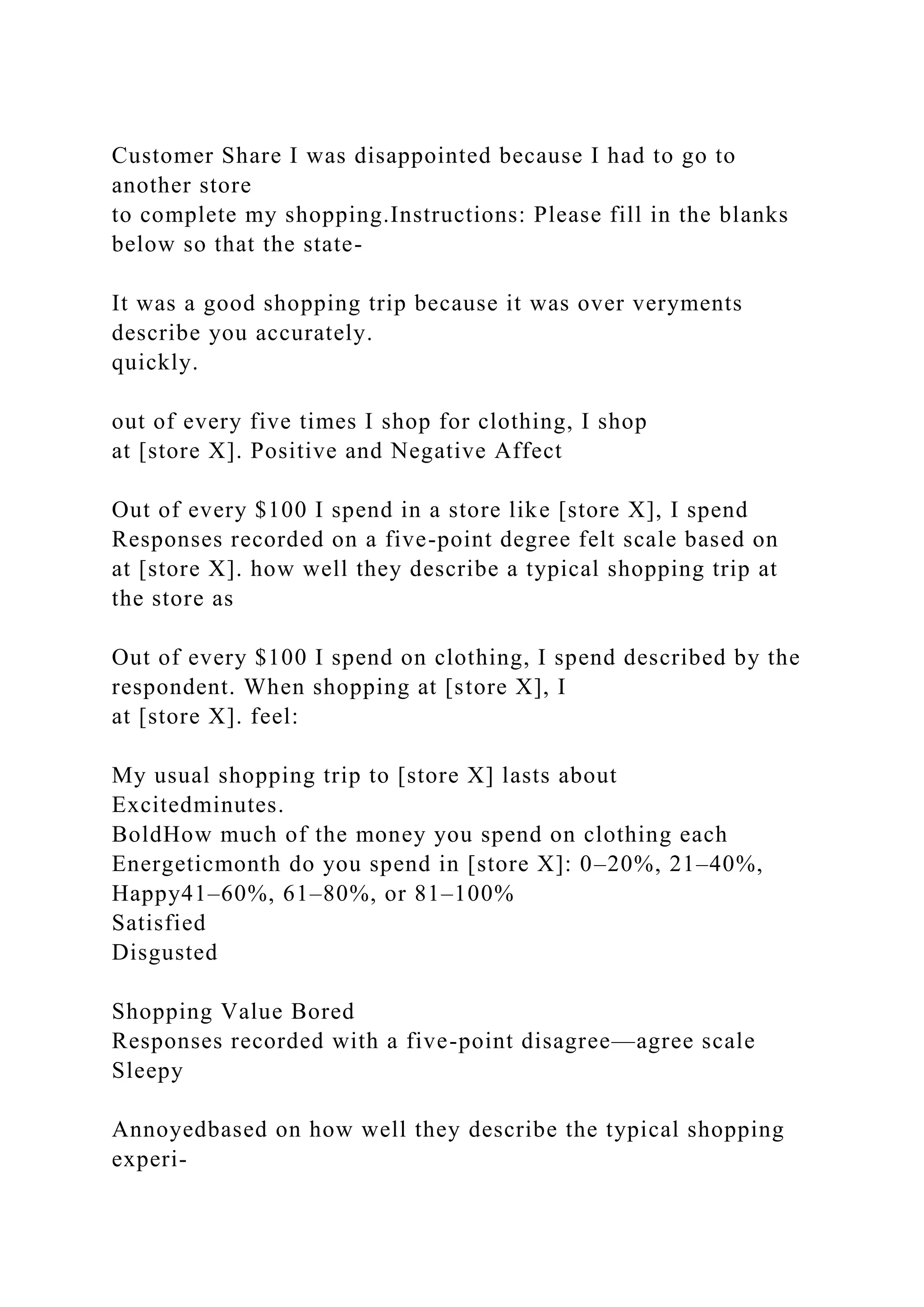 Customer Share I was disappointed because I had to go to
another store
to complete my shopping.Instructions: Please fill in the blanks
below so that the state-
It was a good shopping trip because it was over veryments
describe you accurately.
quickly.
out of every five times I shop for clothing, I shop
at [store X]. Positive and Negative Affect
Out of every $100 I spend in a store like [store X], I spend
Responses recorded on a five-point degree felt scale based on
at [store X]. how well they describe a typical shopping trip at
the store as
Out of every $100 I spend on clothing, I spend described by the
respondent. When shopping at [store X], I
at [store X]. feel:
My usual shopping trip to [store X] lasts about
Excitedminutes.
BoldHow much of the money you spend on clothing each
Energeticmonth do you spend in [store X]: 0–20%, 21–40%,
Happy41–60%, 61–80%, or 81–100%
Satisfied
Disgusted
Shopping Value Bored
Responses recorded with a five-point disagree—agree scale
Sleepy
Annoyedbased on how well they describe the typical shopping
experi-
 