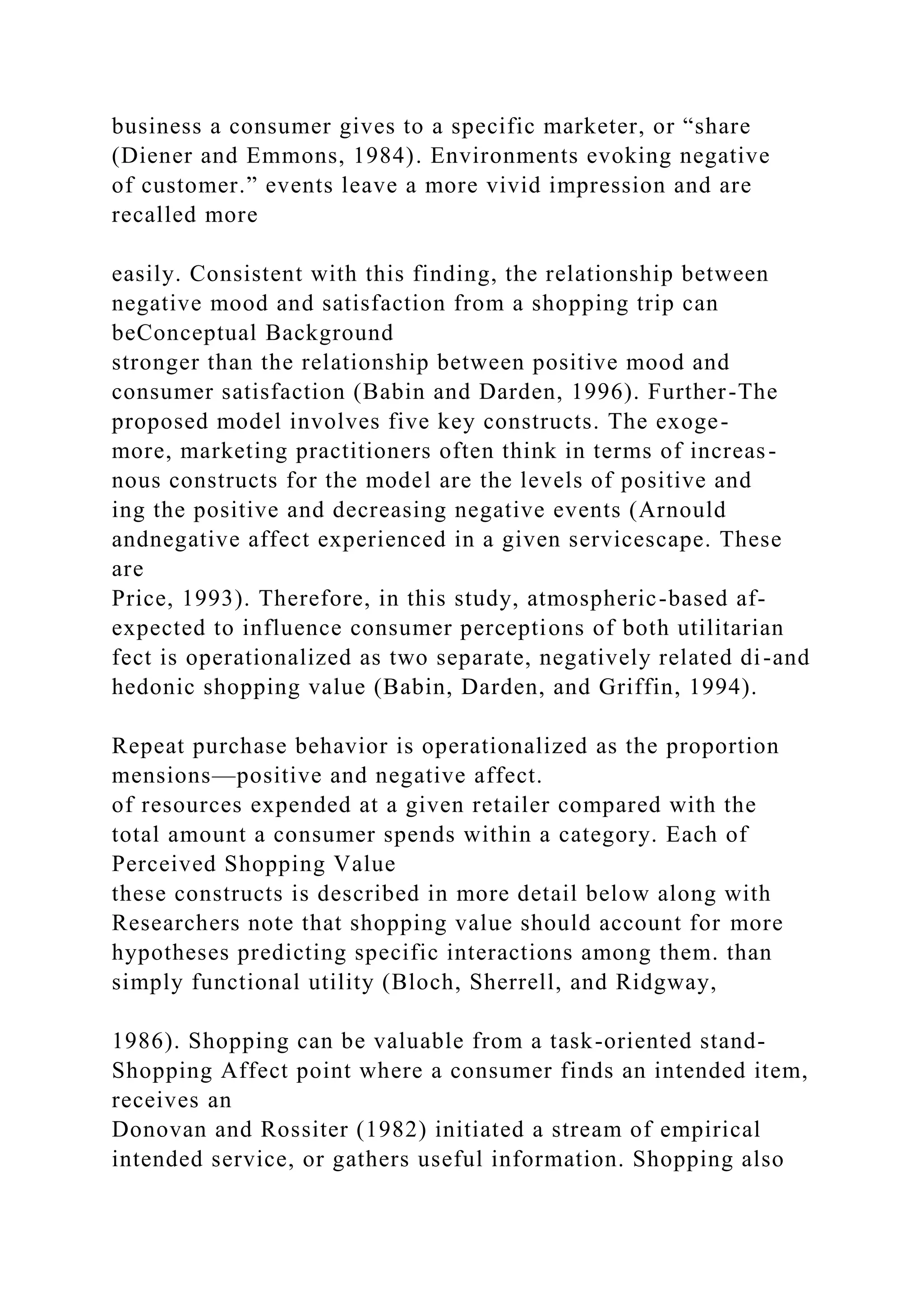 business a consumer gives to a specific marketer, or “share
(Diener and Emmons, 1984). Environments evoking negative
of customer.” events leave a more vivid impression and are
recalled more
easily. Consistent with this finding, the relationship between
negative mood and satisfaction from a shopping trip can
beConceptual Background
stronger than the relationship between positive mood and
consumer satisfaction (Babin and Darden, 1996). Further-The
proposed model involves five key constructs. The exoge-
more, marketing practitioners often think in terms of increas-
nous constructs for the model are the levels of positive and
ing the positive and decreasing negative events (Arnould
andnegative affect experienced in a given servicescape. These
are
Price, 1993). Therefore, in this study, atmospheric-based af-
expected to influence consumer perceptions of both utilitarian
fect is operationalized as two separate, negatively related di-and
hedonic shopping value (Babin, Darden, and Griffin, 1994).
Repeat purchase behavior is operationalized as the proportion
mensions—positive and negative affect.
of resources expended at a given retailer compared with the
total amount a consumer spends within a category. Each of
Perceived Shopping Value
these constructs is described in more detail below along with
Researchers note that shopping value should account for more
hypotheses predicting specific interactions among them. than
simply functional utility (Bloch, Sherrell, and Ridgway,
1986). Shopping can be valuable from a task-oriented stand-
Shopping Affect point where a consumer finds an intended item,
receives an
Donovan and Rossiter (1982) initiated a stream of empirical
intended service, or gathers useful information. Shopping also
 