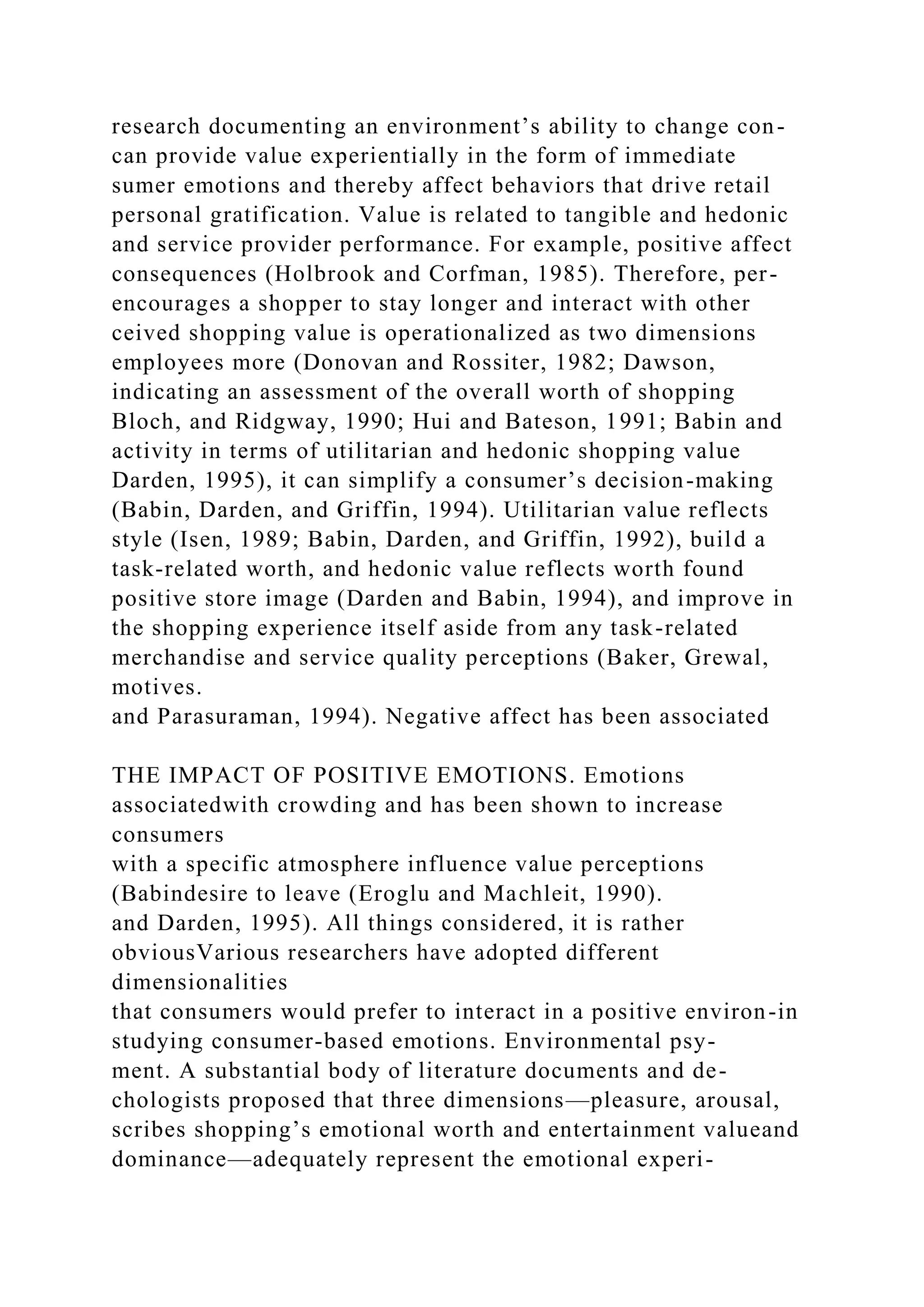 research documenting an environment’s ability to change con-
can provide value experientially in the form of immediate
sumer emotions and thereby affect behaviors that drive retail
personal gratification. Value is related to tangible and hedonic
and service provider performance. For example, positive affect
consequences (Holbrook and Corfman, 1985). Therefore, per-
encourages a shopper to stay longer and interact with other
ceived shopping value is operationalized as two dimensions
employees more (Donovan and Rossiter, 1982; Dawson,
indicating an assessment of the overall worth of shopping
Bloch, and Ridgway, 1990; Hui and Bateson, 1991; Babin and
activity in terms of utilitarian and hedonic shopping value
Darden, 1995), it can simplify a consumer’s decision-making
(Babin, Darden, and Griffin, 1994). Utilitarian value reflects
style (Isen, 1989; Babin, Darden, and Griffin, 1992), build a
task-related worth, and hedonic value reflects worth found
positive store image (Darden and Babin, 1994), and improve in
the shopping experience itself aside from any task-related
merchandise and service quality perceptions (Baker, Grewal,
motives.
and Parasuraman, 1994). Negative affect has been associated
THE IMPACT OF POSITIVE EMOTIONS. Emotions
associatedwith crowding and has been shown to increase
consumers
with a specific atmosphere influence value perceptions
(Babindesire to leave (Eroglu and Machleit, 1990).
and Darden, 1995). All things considered, it is rather
obviousVarious researchers have adopted different
dimensionalities
that consumers would prefer to interact in a positive environ-in
studying consumer-based emotions. Environmental psy-
ment. A substantial body of literature documents and de-
chologists proposed that three dimensions—pleasure, arousal,
scribes shopping’s emotional worth and entertainment valueand
dominance—adequately represent the emotional experi-
 
