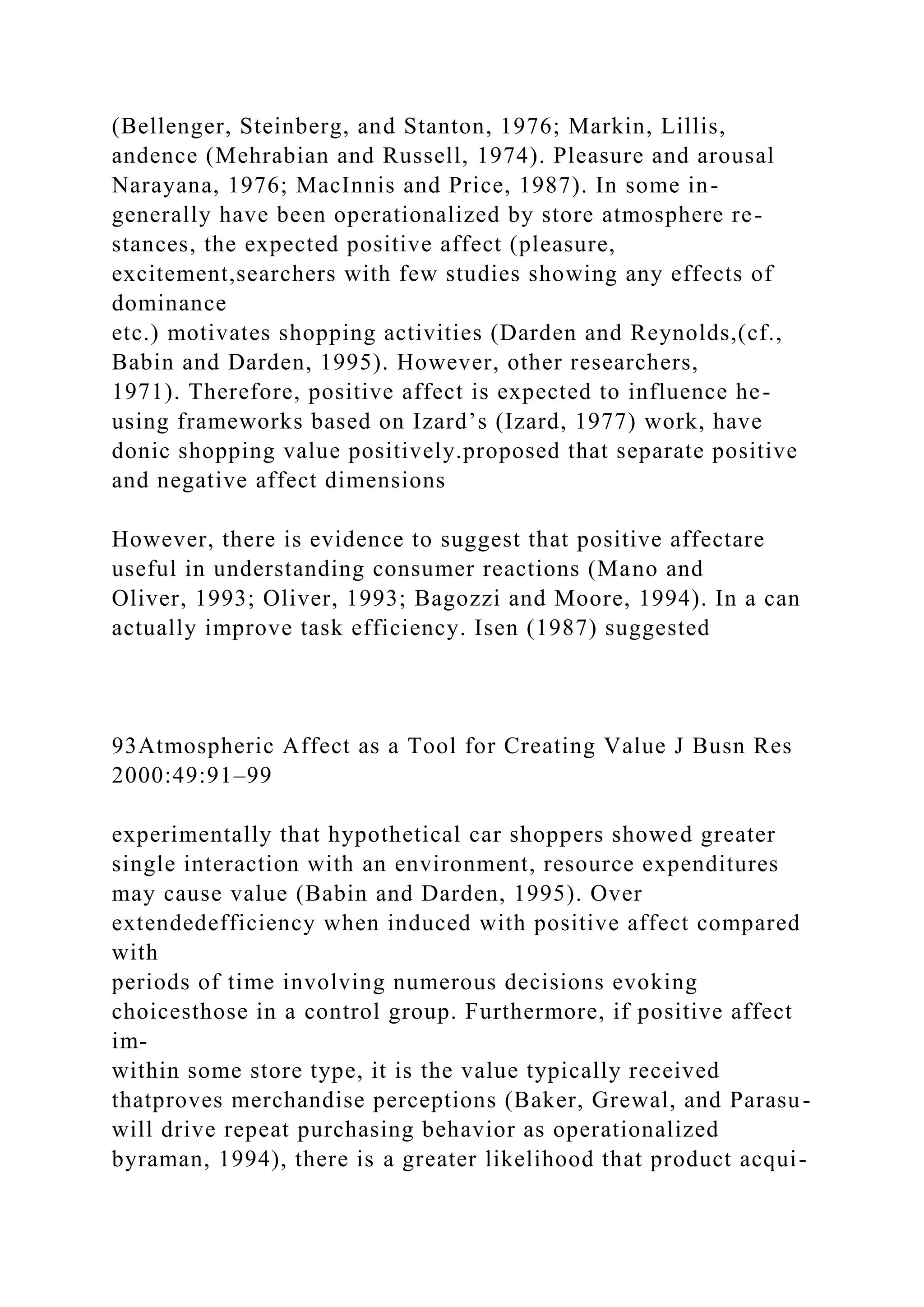 (Bellenger, Steinberg, and Stanton, 1976; Markin, Lillis,
andence (Mehrabian and Russell, 1974). Pleasure and arousal
Narayana, 1976; MacInnis and Price, 1987). In some in-
generally have been operationalized by store atmosphere re-
stances, the expected positive affect (pleasure,
excitement,searchers with few studies showing any effects of
dominance
etc.) motivates shopping activities (Darden and Reynolds,(cf.,
Babin and Darden, 1995). However, other researchers,
1971). Therefore, positive affect is expected to influence he-
using frameworks based on Izard’s (Izard, 1977) work, have
donic shopping value positively.proposed that separate positive
and negative affect dimensions
However, there is evidence to suggest that positive affectare
useful in understanding consumer reactions (Mano and
Oliver, 1993; Oliver, 1993; Bagozzi and Moore, 1994). In a can
actually improve task efficiency. Isen (1987) suggested
93Atmospheric Affect as a Tool for Creating Value J Busn Res
2000:49:91–99
experimentally that hypothetical car shoppers showed greater
single interaction with an environment, resource expenditures
may cause value (Babin and Darden, 1995). Over
extendedefficiency when induced with positive affect compared
with
periods of time involving numerous decisions evoking
choicesthose in a control group. Furthermore, if positive affect
im-
within some store type, it is the value typically received
thatproves merchandise perceptions (Baker, Grewal, and Parasu-
will drive repeat purchasing behavior as operationalized
byraman, 1994), there is a greater likelihood that product acqui-
 