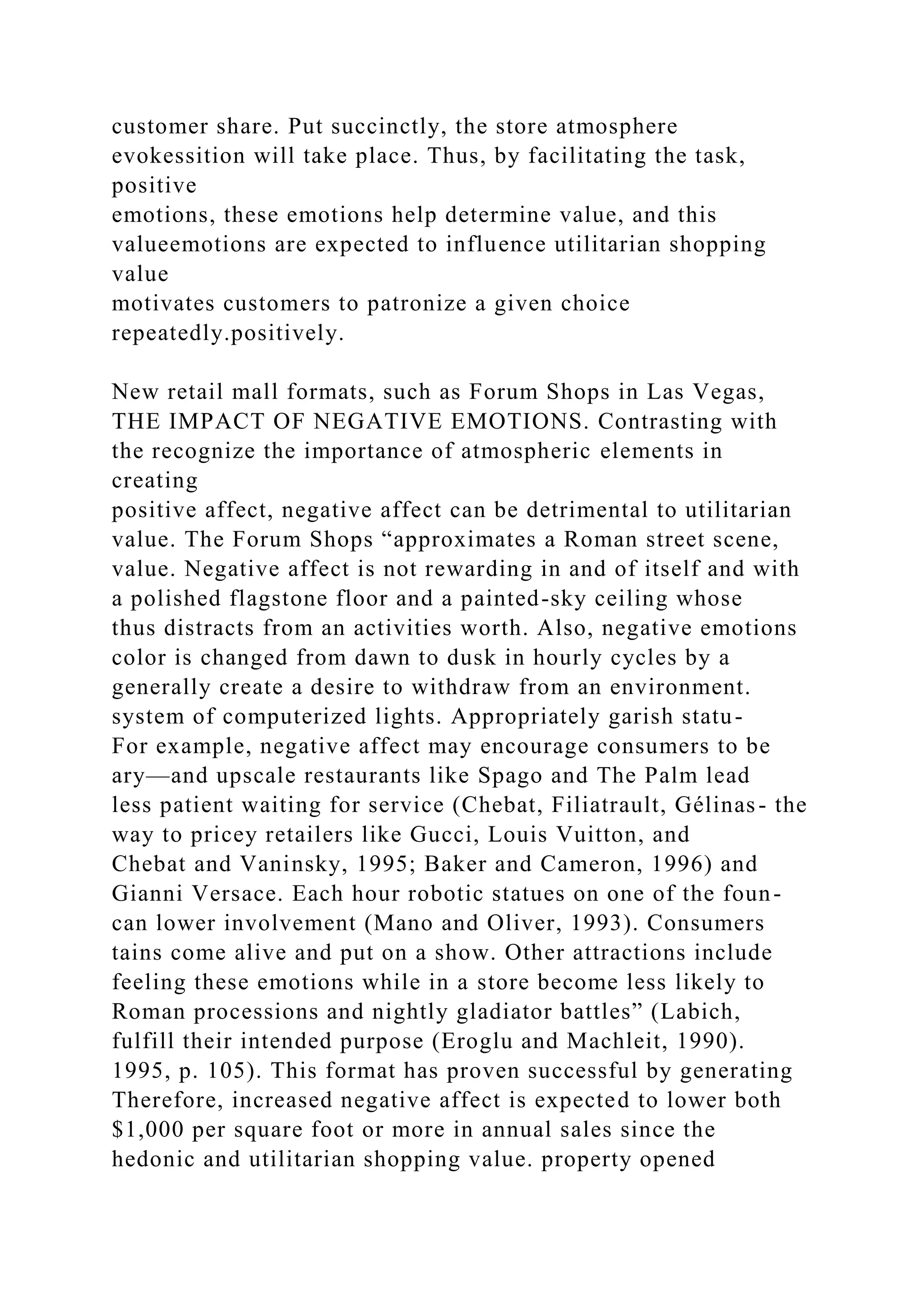 customer share. Put succinctly, the store atmosphere
evokessition will take place. Thus, by facilitating the task,
positive
emotions, these emotions help determine value, and this
valueemotions are expected to influence utilitarian shopping
value
motivates customers to patronize a given choice
repeatedly.positively.
New retail mall formats, such as Forum Shops in Las Vegas,
THE IMPACT OF NEGATIVE EMOTIONS. Contrasting with
the recognize the importance of atmospheric elements in
creating
positive affect, negative affect can be detrimental to utilitarian
value. The Forum Shops “approximates a Roman street scene,
value. Negative affect is not rewarding in and of itself and with
a polished flagstone floor and a painted-sky ceiling whose
thus distracts from an activities worth. Also, negative emotions
color is changed from dawn to dusk in hourly cycles by a
generally create a desire to withdraw from an environment.
system of computerized lights. Appropriately garish statu-
For example, negative affect may encourage consumers to be
ary—and upscale restaurants like Spago and The Palm lead
less patient waiting for service (Chebat, Filiatrault, Gélinas- the
way to pricey retailers like Gucci, Louis Vuitton, and
Chebat and Vaninsky, 1995; Baker and Cameron, 1996) and
Gianni Versace. Each hour robotic statues on one of the foun-
can lower involvement (Mano and Oliver, 1993). Consumers
tains come alive and put on a show. Other attractions include
feeling these emotions while in a store become less likely to
Roman processions and nightly gladiator battles” (Labich,
fulfill their intended purpose (Eroglu and Machleit, 1990).
1995, p. 105). This format has proven successful by generating
Therefore, increased negative affect is expected to lower both
$1,000 per square foot or more in annual sales since the
hedonic and utilitarian shopping value. property opened
 