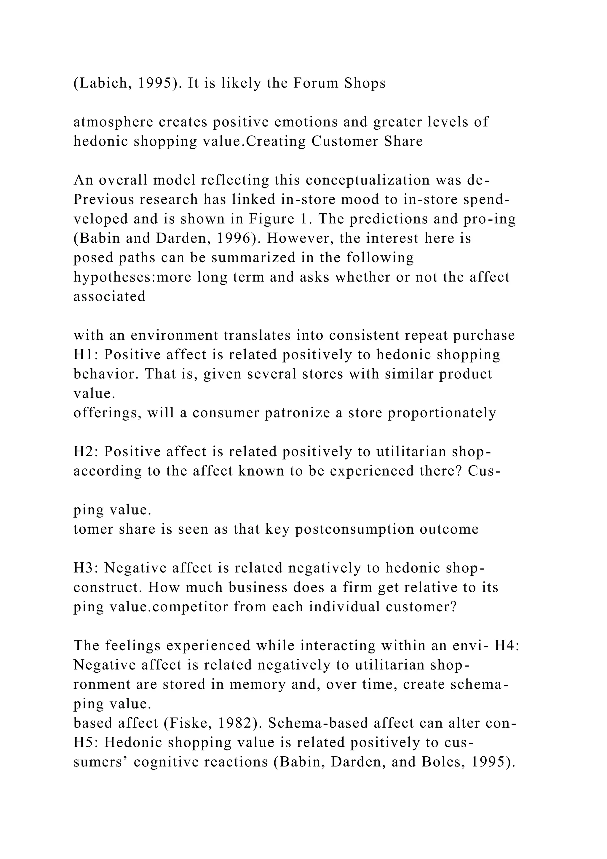 (Labich, 1995). It is likely the Forum Shops
atmosphere creates positive emotions and greater levels of
hedonic shopping value.Creating Customer Share
An overall model reflecting this conceptualization was de-
Previous research has linked in-store mood to in-store spend-
veloped and is shown in Figure 1. The predictions and pro-ing
(Babin and Darden, 1996). However, the interest here is
posed paths can be summarized in the following
hypotheses:more long term and asks whether or not the affect
associated
with an environment translates into consistent repeat purchase
H1: Positive affect is related positively to hedonic shopping
behavior. That is, given several stores with similar product
value.
offerings, will a consumer patronize a store proportionately
H2: Positive affect is related positively to utilitarian shop-
according to the affect known to be experienced there? Cus-
ping value.
tomer share is seen as that key postconsumption outcome
H3: Negative affect is related negatively to hedonic shop-
construct. How much business does a firm get relative to its
ping value.competitor from each individual customer?
The feelings experienced while interacting within an envi- H4:
Negative affect is related negatively to utilitarian shop-
ronment are stored in memory and, over time, create schema-
ping value.
based affect (Fiske, 1982). Schema-based affect can alter con-
H5: Hedonic shopping value is related positively to cus-
sumers’ cognitive reactions (Babin, Darden, and Boles, 1995).
 