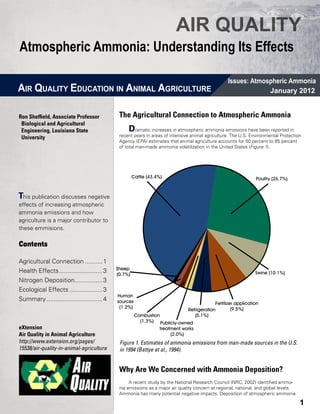 AIR QUALITY
Atmospheric Ammonia: Understanding Its Effects

                                                                                                  Issues: Atmospheric Ammonia
AIR QUALITY EDUCATION IN ANIMAL AGRICULTURE                                                                    January 2012


Ron Sheffield, Associate Professor           The Agricultural Connection to Atmospheric Ammonia
 Biological and Agricultural 	   	
 Engineering, Louisiana State                    D    ramatic increases in atmospheric ammonia emissions have been reported in
 University                                  recent years in areas of intensive animal agriculture. The U.S. Environmental Protection
                                             Agency (EPA) estimates that animal agriculture accounts for 50 percent to 85 percent
                                             of total man-made ammonia volatilization in the United States (Figure 1).




                                                     Cattle (43.4%)                                            Poultry (26.7%)


This publication discusses negative
effects of increasing atmospheric
ammonia emissions and how
agriculture is a major contributor to
these emmisions.

Contents

Agricultural Connection...........1
                                            Sheep
Health Effects..........................3   (0.7%)                                                             Swine (10.1%)
Nitrogen Deposition.................3
Ecological Effects....................3
                                            Human
Summary.................................4   sources                                        Fertilizer application
                                             (1.2%)                                                 (9.5%)
                                                                              Refrigeration
                                                      Combustion                 (5.1%)
                                                        (1.3%) Publicly-owned
eXtension                                                        treatment works
Air Quality in Animal Agriculture                                     (2.0%)
http://www.extension.org/pages/              Figure 1. Estimates of ammonia emissions from man-made sources in the U.S.
15538/air-quality-in-animal-agriculture      in 1994 (Battye et al., 1994).


                                             Why Are We Concerned with Ammonia Deposition?
                                                  A recent study by the National Research Council (NRC, 2002) identified ammo-
                                             nia emissions as a major air quality concern at regional, national, and global levels.
                                             Ammonia has many potential negative impacts. Deposition of atmospheric ammonia

                                                                                                                                      1
 