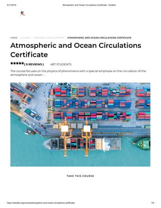5/11/2019 Atmospheric and Ocean Circulations Certificate - Edukite
https://edukite.org/course/atmospheric-and-ocean-circulations-certificate/ 1/9
HOME / COURSE / PERSONAL DEVELOPMENT / ATMOSPHERIC AND OCEAN CIRCULATIONS CERTIFICATE
Atmospheric and Ocean Circulations
Certi cate
( 9 REVIEWS ) 487 STUDENTS
The course focuses on the physics of phenomena with a special emphasis on the circulation of the
atmosphere and ocean …

TAKE THIS COURSE
 