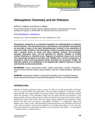 Mini-Review
TheScientificWorldJOURNAL (2003) 3, 199-234
ISSN 1537-744X; DOI 10.1100/tsw.2003.18
Atmospheric Chemistry and Air Pollution
Jeffrey S. Gaffney* and Nancy A. Marley
Environmental Research Division, Argonne National Laboratory, 9700 South Cass Avenue,
Building 203, Argonne, IL 60439-4843; Tel: 630-252-4178; Fax: 630-252-7415
Email: gaffney@anl.gov, marley@anl.gov
Received June 6, 2002; Accepted March 24, 2003; Published April 7, 2003
Atmospheric chemistry is an important discipline for understanding air pollution
and its impacts. This mini-review gives a brief history of air pollution and presents
an overview of some of the basic photochemistry involved in the production of
ozone and other oxidants in the atmosphere. Urban air quality issues are reviewed
with a specific focus on ozone and other oxidants, primary and secondary
aerosols, alternative fuels, and the potential for chlorine releases to amplify
oxidant chemistry in industrial areas. Regional air pollution issues such as acid
rain, long-range transport of aerosols and visibility loss, and the connections of
aerosols to ozone and peroxyacetyl nitrate chemistry are examined. Finally, the
potential impacts of air pollutants on the global-scale radiative balances of gases
and aerosols are discussed briefly.
KEYWORDS: ozone, peroxyacetyl nitrate, volatile hydrocarbon, aerosol, troposphere,
chlorine radical, hydroxyl radical, peroxy radicals, acid rain, radiative balance, alternative
fuel
DOMAINS: Atmospheric Systems, Chemical Composition, Environmental Chemistry,
Environmental Monitoring, Environmental Management & Policy, and Global Systems
INTRODUCTION
Humans are benthic organisms living in a sea of air. That air is made up primarily of nitrogen
(78.1 %), oxygen (20.9%), and argon (0.9%). The rest of the atmosphere is composed of water,
carbon dioxide, and a large number of trace gases. Many of the organisms on the planet directly
affect the chemistry of the atmosphere. Plants take up carbon dioxide and transform it into
organic diacids, then into cellular materials. Plants and animals use oxygen in the air for oxidative
biochemical reactions that release heat and energy during respiration and reintroduce carbon
dioxide and many trace gas species. Atmospheric chemistry is a complicated subject that
addresses gas-, liquid-, solid-, and mixed-phase chemical reactions in our atmosphere and focuses
on the trace gas species. Like the trace molecules in our bodies that enable us to live, the trace
gases and aerosols in our atmosphere maintain a very crucial part of the planet — its atmosphere
— without which we could not survive.
*Corresponding author.
©2003 with author.
199
 