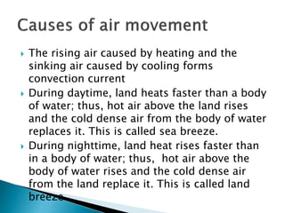  The rising air caused by heating and the
sinking air caused by cooling forms
convection current
 During daytime, land heats faster than a body
of water; thus, hot air above the land rises
and the cold dense air from the body of water
replaces it. This is called sea breeze.
 During nighttime, land heat rises faster than
in a body of water; thus, hot air above the
body of water rises and the cold dense air
from the land replace it. This is called land
breeze.
 