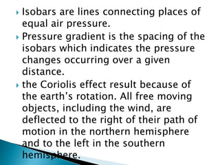  Isobars are lines connecting places of
equal air pressure.
 Pressure gradient is the spacing of the
isobars which indicates the pressure
changes occurring over a given
distance.
 the Coriolis effect result because of
the earth’s rotation. All free moving
objects, including the wind, are
deflected to the right of their path of
motion in the northern hemisphere
and to the left in the southern
hemisphere.
 