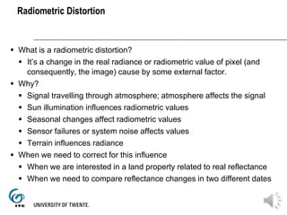 Radiometric Distortion
 What is a radiometric distortion?
 It’s a change in the real radiance or radiometric value of pixel (and
consequently, the image) cause by some external factor.
 Why?
 Signal travelling through atmosphere; atmosphere affects the signal
 Sun illumination influences radiometric values
 Seasonal changes affect radiometric values
 Sensor failures or system noise affects values
 Terrain influences radiance
 When we need to correct for this influence
 When we are interested in a land property related to real reflectance
 When we need to compare reflectance changes in two different dates
 