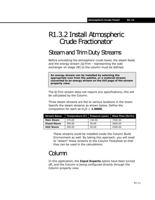 Atmospheric Crude Tower R1-11
R1-11
R1.3.2 Install Atmospheric
Crude Fractionator
Steamand TrimDuty Streams
Before simulating the atmospheric crude tower, the steam feeds
and the energy stream (Q-Trim - representing the side
exchanger on stage 28) to the column must be defined.
The Q-Trim stream does not require any specifications, this will
be calculated by the Column.
Three steam streams are fed to various locations in the tower.
Specify the steam streams as shown below. Define the
composition for each as H2O = 1.0000.
These streams could be installed inside the Column Build
Environment as well. By taking this approach, you will need
to “attach” these streams to the Column Flowsheet so that
they can be used in the calculations.
Column
In this application, the Input Experts option have been turned
off, and the Column is being configured directly through the
Column property view.
An energy stream can be installed by selecting the
appropriate icon from the palette, or a material stream
converted to an energy stream on the Util page of the stream
property view.
Stream Name Temperature [F] Pressure [psia] Mass Flow [lb/hr]
Main Steam 375.00 150.00 7500.00
Diesel Steam 300.00 50.00 3000.00
AGO Steam 300.00 50.00 2500.00
 