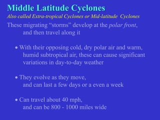 Middle Latitude Cyclones
Also called Extra-tropical Cyclones or Mid-latitude Cyclones
These migrating “storms” develop at the polar front,
and then travel along it
 With their opposing cold, dry polar air and warm,
humid subtropical air, these can cause significant
variations in day-to-day weather
 They evolve as they move,
and can last a few days or a even a week
 Can travel about 40 mph,
and can be 800 - 1000 miles wide
 