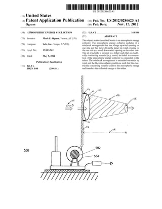 US 20120286623A1
(19) United States
(12) Patent Application Publication (10) Pub. No.: US 2012/0286623 A1
(43) Pub. Date: Nov. 15, 2012Ogram
(54) ATMOSPHERIC ENERGY COLLECTION
(75) Inventor: Mark E. Ogram, Tucson, AZ (US)
(73) Assignee: Sefe, Inc., Tempe, AZ (US)
(21) Appl. No.: 13/103,963
(22) Filed: May 9, 2011
Publication Classi?cation
(51) Int. Cl.
H02N 3/00 (2006.01)
[H6(N
00 D
----/
500
(52) us. c1. ...................................................... .. 310/309
(57) ABSTRACT
The subject matter described herein is an atmospheric energy
collector. The atmospheric energy collector includes of a
Windsock arrangement that has a large up-Wind opening on
one side and that tapers from the larger up-Wind opening on
the one side to a small doWn-Wind opening on the other side.
The up-Wind side is secured to a tether such that an electri
cally conducting material (eg metal) included in construc
tion of the atmospheric energy collector is connected to the
tether. The Windsock arrangement is extended outWards by
Wind and the like atmospheric conditions such that the elec
trically conducting material collects the atmospheric energy
and transfers the collected energy to the tether.
502
504
 
