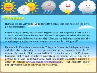 Humans
Humans too are very sensitive to humidity because our skin relies on the air to
get rid of moisture.
So if the air is at 100% relative humidity, sweat will not evaporate into the air. As
a result, we feel much hotter than the actual temperature when the relative
humidity is high. If the relative humidity is low, we can feel much cooler than the
actual temperature because our sweat evaporates easily, cooling us off.
For example, if the air temperature is 75 degrees Fahrenheit (24 degrees Celsius)
and the relative humidity is zero percent, the air temperature feels like 69
degrees Fahrenheit (21 C) to our bodies. If the air temperature is 75 degrees
Fahrenheit (24 C) and the relative humidity is 100 percent, we feel like it's 80
degrees (27 C) out. People tend to feel most comfortable at a relative humidity of
about 45 percent (www.science.howstuffworks.com). High humidity causes
health problems such as sunstroke and heatstroke.
 