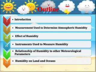 Outline
I
• Introduction
II
• Measurement Used to Determine Atmospheric Humidity
III
• Effect of Humidity
IV
• Instruments Used to Measure Humidity
V
• Relationship of Humidity to other Meteorological
Parameters
VI
• Humidity on Land and Oceans
 